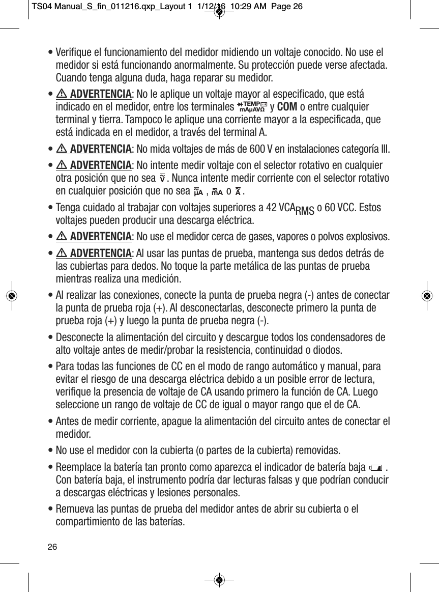 &bull; Verifique el funcionamiento del medidor midiendo un voltaje conocido. No use elmedidor si est&aacute; funcionando anormalmente. Su protecci&oacute;n puede verse afectada.Cuando tenga alguna duda, haga reparar su medidor. &bull;  ADVERTENCIA: No le aplique un voltaje mayor al especificado, que est&aacute;indicado en el medidor, entre los terminales  y COM o entre cualquierterminal y tierra. Tampoco le aplique una corriente mayor a la especificada, queest&aacute; indicada en el medidor, a trav&eacute;s del terminal A. &bull;  ADVERTENCIA: No mida voltajes de m&aacute;s de 600 V en instalaciones categor&iacute;a III. &bull;  ADVERTENCIA: No intente medir voltaje con el selector rotativo en cualquierotra posici&oacute;n que no sea  . Nunca intente medir corriente con el selector rotativoen cualquier posici&oacute;n que no sea  ,  o  . &bull; Tenga cuidado al trabajar con voltajes superiores a 42 VCARMS o 60 VCC. Estosvoltajes pueden producir una descarga el&eacute;ctrica. &bull;  ADVERTENCIA: No use el medidor cerca de gases, vapores o polvos explosivos.&bull;  ADVERTENCIA: Al usar las puntas de prueba, mantenga sus dedos detr&aacute;s delas cubiertas para dedos. No toque la parte met&aacute;lica de las puntas de pruebamientras realiza una medici&oacute;n. &bull; Al realizar las conexiones, conecte la punta de prueba negra (-) antes de conectarla punta de prueba roja (+). Al desconectarlas, desconecte primero la punta deprueba roja (+) y luego la punta de prueba negra (-). &bull; Desconecte la alimentaci&oacute;n del circuito y descargue todos los condensadores dealto voltaje antes de medir/probar la resistencia, continuidad o diodos. &bull; Para todas las funciones de CC en el modo de rango autom&aacute;tico y manual, paraevitar el riesgo de una descarga el&eacute;ctrica debido a un posible error de lectura,verifique la presencia de voltaje de CA usando primero la funci&oacute;n de CA. Luegoseleccione un rango de voltaje de CC de igual o mayor rango que el de CA. &bull; Antes de medir corriente, apague la alimentaci&oacute;n del circuito antes de conectar elmedidor. &bull; No use el medidor con la cubierta (o partes de la cubierta) removidas. &bull; Reemplace la bater&iacute;a tan pronto como aparezca el indicador de bater&iacute;a baja .Con bater&iacute;a baja, el instrumento podr&iacute;a dar lecturas falsas y que podr&iacute;an conducira descargas el&eacute;ctricas y lesiones personales. &bull; Remueva las puntas de prueba del medidor antes de abrir su cubierta o elcompartimiento de las bater&iacute;as. TEMPmA&micro;AV&Omega;                                   &micro;A                  mA                 A                                   26TS04 Manual_S_fin_011216.qxp_Layout 1  1/12/16  10:29 AM  Page 26