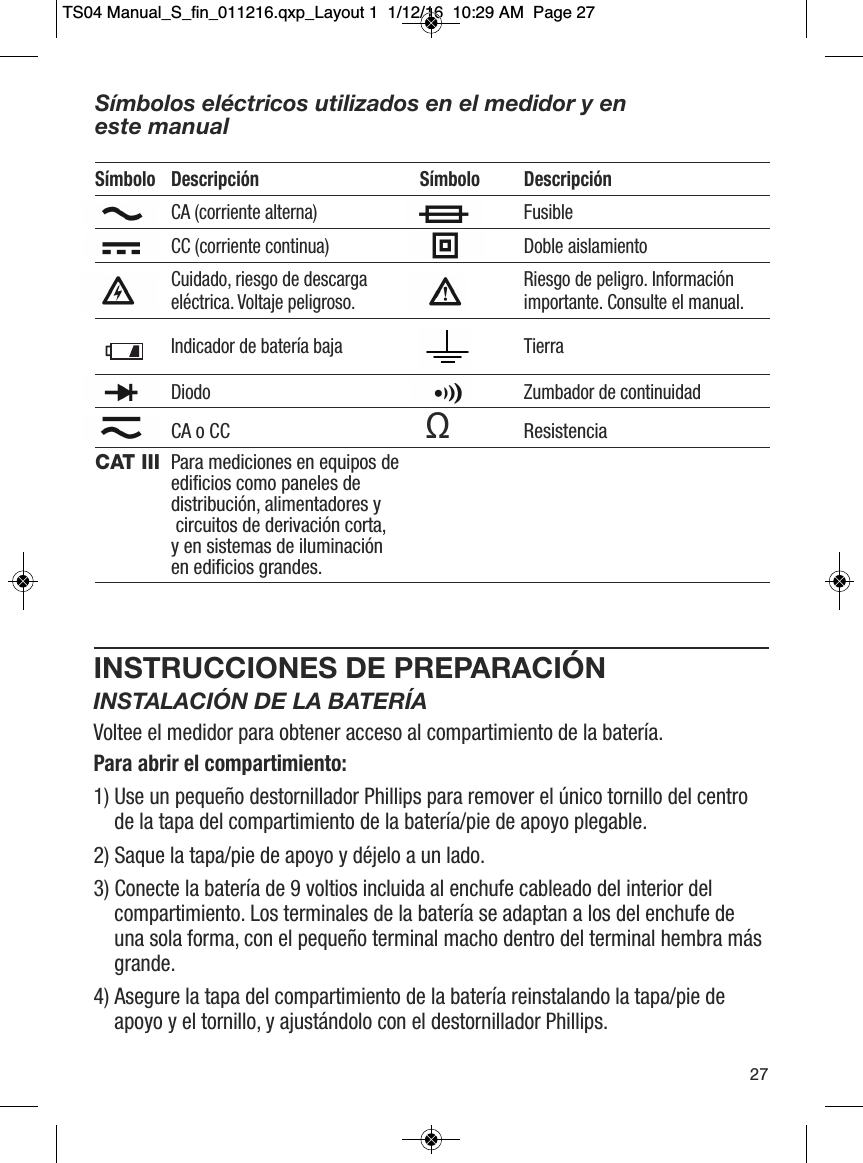 INSTRUCCIONES DE PREPARACI&Oacute;NINSTALACI&Oacute;N DE LA BATER&Iacute;AVoltee el medidor para obtener acceso al compartimiento de la bater&iacute;a.Para abrir el compartimiento:1) Use un peque&ntilde;o destornillador Phillips para remover el &uacute;nico tornillo del centrode la tapa del compartimiento de la bater&iacute;a/pie de apoyo plegable. 2) Saque la tapa/pie de apoyo y d&eacute;jelo a un lado. 3) Conecte la bater&iacute;a de 9 voltios incluida al enchufe cableado del interior delcompartimiento. Los terminales de la bater&iacute;a se adaptan a los del enchufe deuna sola forma, con el peque&ntilde;o terminal macho dentro del terminal hembra m&aacute;sgrande. 4) Asegure la tapa del compartimiento de la bater&iacute;a reinstalando la tapa/pie deapoyo y el tornillo, y ajust&aacute;ndolo con el destornillador Phillips. 27S&iacute;mbolos el&eacute;ctricos utilizados en el medidor y en este manualS&iacute;mbolo Descripci&oacute;n S&iacute;mbolo Descripci&oacute;nCA (corriente alterna) FusibleCC (corriente continua) Doble aislamientoCuidado, riesgo de descarga   Riesgo de peligro. Informaci&oacute;n el&eacute;ctrica. Voltaje peligroso. importante. Consulte el manual.Indicador de bater&iacute;a baja TierraDiodo Zumbador de continuidadCA o CC ΩResistenciaCAT III Para mediciones en equipos de edificios como paneles de distribuci&oacute;n, alimentadores ycircuitos de derivaci&oacute;n corta, y en sistemas de iluminaci&oacute;n en edificios grandes.                  TS04 Manual_S_fin_011216.qxp_Layout 1  1/12/16  10:29 AM  Page 27