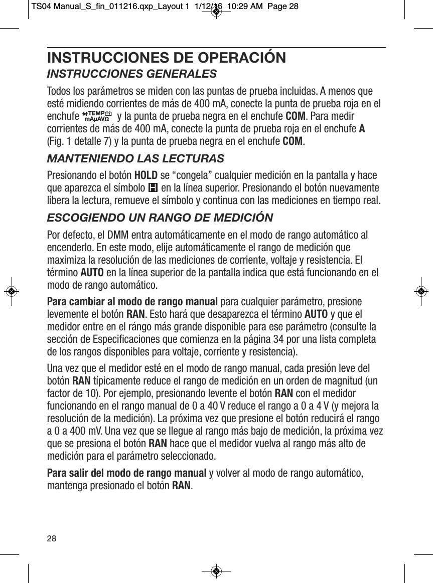 INSTRUCCIONES DE OPERACI&Oacute;NINSTRUCCIONES GENERALESTodos los par&aacute;metros se miden con las puntas de prueba incluidas. A menos queest&eacute; midiendo corrientes de m&aacute;s de 400 mA, conecte la punta de prueba roja en elenchufe  y la punta de prueba negra en el enchufe COM. Para medircorrientes de m&aacute;s de 400 mA, conecte la punta de prueba roja en el enchufe A(Fig. 1 detalle 7) y la punta de prueba negra en el enchufe COM.MANTENIENDO LAS LECTURASPresionando el bot&oacute;n HOLD se &ldquo;congela&rdquo; cualquier medici&oacute;n en la pantalla y haceque aparezca el s&iacute;mbolo  en la l&iacute;nea superior. Presionando el bot&oacute;n nuevamentelibera la lectura, remueve el s&iacute;mbolo y continua con las mediciones en tiempo real.ESCOGIENDO UN RANGO DE MEDICI&Oacute;NPor defecto, el DMM entra autom&aacute;ticamente en el modo de rango autom&aacute;tico alencenderlo. En este modo, elije autom&aacute;ticamente el rango de medici&oacute;n quemaximiza la resoluci&oacute;n de las mediciones de corriente, voltaje y resistencia. Elt&eacute;rmino AUTO en la l&iacute;nea superior de la pantalla indica que est&aacute; funcionando en elmodo de rango autom&aacute;tico.Para cambiar al modo de rango manual para cualquier par&aacute;metro, presionelevemente el bot&oacute;n RAN. Esto har&aacute; que desaparezca el t&eacute;rmino AUTO y que elmedidor entre en el r&aacute;ngo m&aacute;s grande disponible para ese par&aacute;metro (consulte lasecci&oacute;n de Especificaciones que comienza en la p&aacute;gina 34 por una lista completade los rangos disponibles para voltaje, corriente y resistencia).Una vez que el medidor est&eacute; en el modo de rango manual, cada presi&oacute;n leve delbot&oacute;n RAN t&iacute;picamente reduce el rango de medici&oacute;n en un orden de magnitud (unfactor de 10). Por ejemplo, presionando levente el bot&oacute;n RAN con el medidorfuncionando en el rango manual de 0 a 40 V reduce el rango a 0 a 4 V (y mejora laresoluci&oacute;n de la medici&oacute;n). La pr&oacute;xima vez que presione el bot&oacute;n reducir&aacute; el rangoa 0 a 400 mV. Una vez que se llegue al rango m&aacute;s bajo de medici&oacute;n, la pr&oacute;xima vezque se presiona el bot&oacute;n RAN hace que el medidor vuelva al rango m&aacute;s alto demedici&oacute;n para el par&aacute;metro seleccionado.Para salir del modo de rango manual y volver al modo de rango autom&aacute;tico,mantenga presionado el bot&oacute;n RAN.TEMPmA&micro;AV&Omega;                                                                                          28TS04 Manual_S_fin_011216.qxp_Layout 1  1/12/16  10:29 AM  Page 28