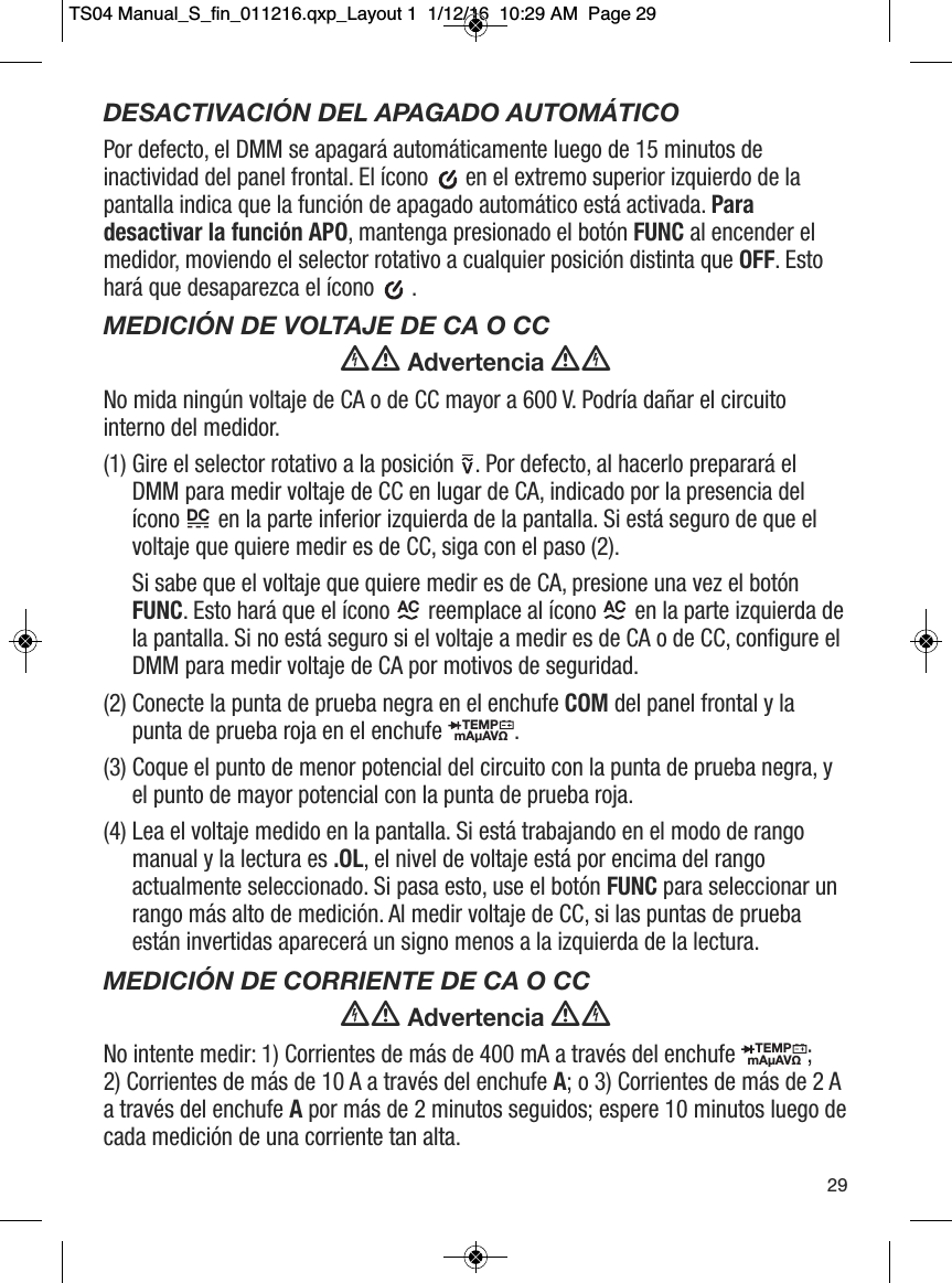 DESACTIVACI&Oacute;N DEL APAGADO AUTOM&Aacute;TICOPor defecto, el DMM se apagar&aacute; autom&aacute;ticamente luego de 15 minutos deinactividad del panel frontal. El &iacute;cono  en el extremo superior izquierdo de lapantalla indica que la funci&oacute;n de apagado autom&aacute;tico est&aacute; activada. Paradesactivar la funci&oacute;n APO, mantenga presionado el bot&oacute;n FUNC al encender elmedidor, moviendo el selector rotativo a cualquier posici&oacute;n distinta que OFF. Estohar&aacute; que desaparezca el &iacute;cono  .MEDICI&Oacute;N DE VOLTAJE DE CA O CC Advertencia No mida ning&uacute;n voltaje de CA o de CC mayor a 600 V. Podr&iacute;a da&ntilde;ar el circuitointerno del medidor.(1) Gire el selector rotativo a la posici&oacute;n . Por defecto, al hacerlo preparar&aacute; elDMM para medir voltaje de CC en lugar de CA, indicado por la presencia del&iacute;cono  en la parte inferior izquierda de la pantalla. Si est&aacute; seguro de que elvoltaje que quiere medir es de CC, siga con el paso (2). Si sabe que el voltaje que quiere medir es de CA, presione una vez el bot&oacute;nFUNC. Esto har&aacute; que el &iacute;cono reemplace al &iacute;cono en la parte izquierda dela pantalla. Si no est&aacute; seguro si el voltaje a medir es de CA o de CC, configure elDMM para medir voltaje de CA por motivos de seguridad. (2) Conecte la punta de prueba negra en el enchufe COM del panel frontal y lapunta de prueba roja en el enchufe  . (3) Coque el punto de menor potencial del circuito con la punta de prueba negra, yel punto de mayor potencial con la punta de prueba roja. (4) Lea el voltaje medido en la pantalla. Si est&aacute; trabajando en el modo de rangomanual y la lectura es .OL, el nivel de voltaje est&aacute; por encima del rangoactualmente seleccionado. Si pasa esto, use el bot&oacute;n FUNC para seleccionar unrango m&aacute;s alto de medici&oacute;n. Al medir voltaje de CC, si las puntas de pruebaest&aacute;n invertidas aparecer&aacute; un signo menos a la izquierda de la lectura. MEDICI&Oacute;N DE CORRIENTE DE CA O CC Advertencia No intente medir: 1) Corrientes de m&aacute;s de 400 mA a trav&eacute;s del enchufe  ; 2) Corrientes de m&aacute;s de 10 A a trav&eacute;s del enchufe A; o 3) Corrientes de m&aacute;s de 2 Aa trav&eacute;s del enchufe Apor m&aacute;s de 2 minutos seguidos; espere 10 minutos luego decada medici&oacute;n de una corriente tan alta.                                                          DC           AC                  AC                  TEMPmA&micro;AV&Omega;                  TEMPmA&micro;AV&Omega;                  29TS04 Manual_S_fin_011216.qxp_Layout 1  1/12/16  10:29 AM  Page 29