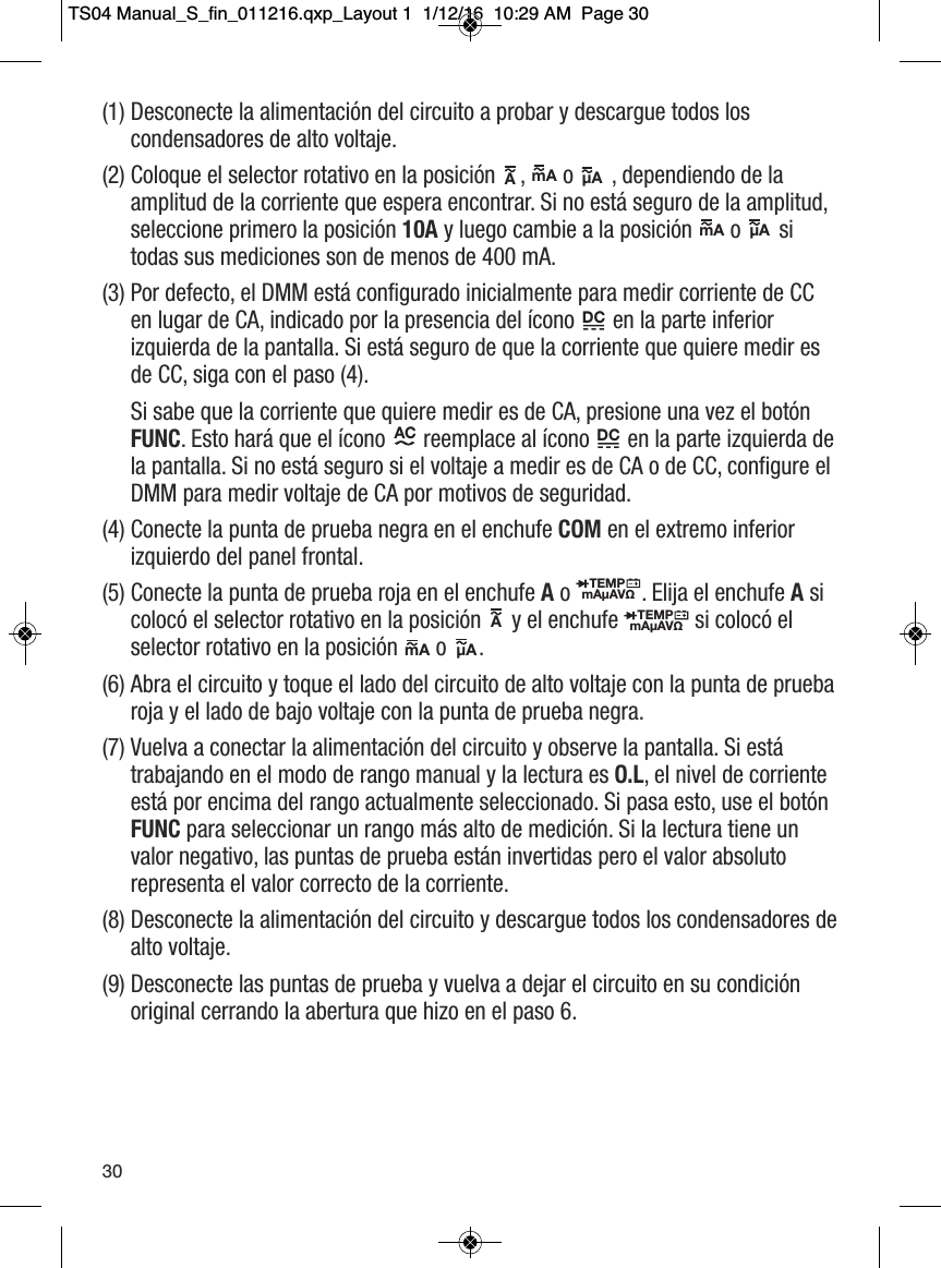 (1) Desconecte la alimentaci&oacute;n del circuito a probar y descargue todos loscondensadores de alto voltaje. (2) Coloque el selector rotativo en la posici&oacute;n ,  o , dependiendo de laamplitud de la corriente que espera encontrar. Si no est&aacute; seguro de la amplitud,seleccione primero la posici&oacute;n 10A y luego cambie a la posici&oacute;n  o sitodas sus mediciones son de menos de 400 mA. (3) Por defecto, el DMM est&aacute; configurado inicialmente para medir corriente de CCen lugar de CA, indicado por la presencia del &iacute;cono  en la parte inferiorizquierda de la pantalla. Si est&aacute; seguro de que la corriente que quiere medir esde CC, siga con el paso (4). Si sabe que la corriente que quiere medir es de CA, presione una vez el bot&oacute;nFUNC. Esto har&aacute; que el &iacute;cono  reemplace al &iacute;cono en la parte izquierda dela pantalla. Si no est&aacute; seguro si el voltaje a medir es de CA o de CC, configure elDMM para medir voltaje de CA por motivos de seguridad. (4) Conecte la punta de prueba negra en el enchufe COM en el extremo inferiorizquierdo del panel frontal. (5) Conecte la punta de prueba roja en el enchufe Ao  . Elija el enchufe Asicoloc&oacute; el selector rotativo en la posici&oacute;n  y el enchufe si coloc&oacute; elselector rotativo en la posici&oacute;n  o.(6) Abra el circuito y toque el lado del circuito de alto voltaje con la punta de pruebaroja y el lado de bajo voltaje con la punta de prueba negra. (7) Vuelva a conectar la alimentaci&oacute;n del circuito y observe la pantalla. Si est&aacute;trabajando en el modo de rango manual y la lectura es O.L, el nivel de corrienteest&aacute; por encima del rango actualmente seleccionado. Si pasa esto, use el bot&oacute;nFUNC para seleccionar un rango m&aacute;s alto de medici&oacute;n. Si la lectura tiene unvalor negativo, las puntas de prueba est&aacute;n invertidas pero el valor absolutorepresenta el valor correcto de la corriente. (8) Desconecte la alimentaci&oacute;n del circuito y descargue todos los condensadores dealto voltaje. (9) Desconecte las puntas de prueba y vuelva a dejar el circuito en su condici&oacute;noriginal cerrando la abertura que hizo en el paso 6. A                  mA                  &micro;A                  mA                 &micro;A                         DC           AC                        DC           TEMPmA&micro;AV&Omega;                  TEMPmA&micro;AV&Omega;                  A                  mA                  &micro;A                  30TS04 Manual_S_fin_011216.qxp_Layout 1  1/12/16  10:29 AM  Page 30