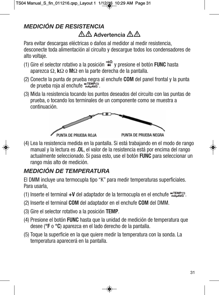 MEDICI&Oacute;N DE RESISTENCIA Advertencia Para evitar descargas el&eacute;ctricas o da&ntilde;os al medidor al medir resistencia,desconecte toda alimentaci&oacute;n al circuito y descargue todos los condensadores dealto voltaje.(1) Gire el selector rotativo a la posici&oacute;n  y presione el bot&oacute;n FUNC hastaaparezca &Omega;, k&Omega;o M&Omega;en la parte derecha de la pantalla.(2) Conecte la punta de prueba negra al enchufe COM del panel frontal y la puntade prueba roja al enchufe  .(3) Mida la resistencia tocando los puntos deseados del circuito con las puntas deprueba, o tocando los terminales de un componente como se muestra acontinuaci&oacute;n. (4) Lea la resistencia medida en la pantalla. Si est&aacute; trabajando en el modo de rangomanual y la lectura es .OL, el valor de la resistencia est&aacute; por encima del rangoactualmente seleccionado. Si pasa esto, use el bot&oacute;n FUNC para seleccionar unrango m&aacute;s alto de medici&oacute;n. MEDICI&Oacute;N DE TEMPERATURAEl DMM incluye una termocupla tipo &ldquo;K&rdquo; para medir temperaturas superficiales.Para usarla,(1) Inserte el terminal +V del adaptador de la termocupla en el enchufe . (2) Inserte el terminal COM del adaptador en el enchufe COM del DMM. (3) Gire el selector rotativo a la posici&oacute;n TEMP. (4) Presione el bot&oacute;n FUNC hasta que la unidad de medici&oacute;n de temperatura quedesee (&deg;F o &deg;C) aparezca en el lado derecho de la pantalla. (5) Toque la superficie en la que quiere medir la temperatura con la sonda. Latemperatura aparecer&aacute; en la pantalla. &Omega;                 TEMPmA&micro;AV&Omega;                  TEMPmA&micro;AV&Omega;                  31PUNTA DE PRUEBA ROJA PUNTA DE PRUEBA NEGRATS04 Manual_S_fin_011216.qxp_Layout 1  1/12/16  10:29 AM  Page 31