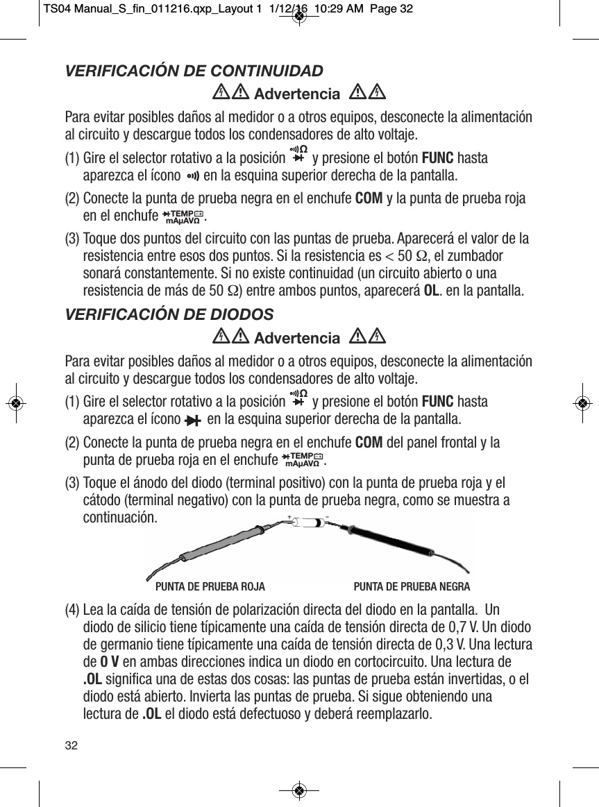PUNTA DE PRUEBA ROJA                                PUNTA DE PRUEBA NEGRAVERIFICACI&Oacute;N DE CONTINUIDAD Advertencia  Para evitar posibles da&ntilde;os al medidor o a otros equipos, desconecte la alimentaci&oacute;nal circuito y descargue todos los condensadores de alto voltaje.(1) Gire el selector rotativo a la posici&oacute;n y presione el bot&oacute;n FUNC hastaaparezca el &iacute;cono  en la esquina superior derecha de la pantalla.(2) Conecte la punta de prueba negra en el enchufe COM y la punta de prueba rojaen el enchufe  .(3) Toque dos puntos del circuito con las puntas de prueba. Aparecer&aacute; el valor de laresistencia entre esos dos puntos. Si la resistencia es < 50 &Omega;, el zumbadorsonar&aacute; constantemente. Si no existe continuidad (un circuito abierto o unaresistencia de m&aacute;s de 50 &Omega;) entre ambos puntos, aparecer&aacute; OL. en la pantalla.VERIFICACI&Oacute;N DE DIODOS Advertencia  Para evitar posibles da&ntilde;os al medidor o a otros equipos, desconecte la alimentaci&oacute;nal circuito y descargue todos los condensadores de alto voltaje.(1) Gire el selector rotativo a la posici&oacute;n  y presione el bot&oacute;n FUNC hastaaparezca el &iacute;cono  en la esquina superior derecha de la pantalla.(2) Conecte la punta de prueba negra en el enchufe COM del panel frontal y lapunta de prueba roja en el enchufe . (3) Toque el &aacute;nodo del diodo (terminal positivo) con la punta de prueba roja y elc&aacute;todo (terminal negativo) con la punta de prueba negra, como se muestra acontinuaci&oacute;n. (4) Lea la ca&iacute;da de tensi&oacute;n de polarizaci&oacute;n directa del diodo en la pantalla.  Undiodo de silicio tiene t&iacute;picamente una ca&iacute;da de tensi&oacute;n directa de 0,7 V. Un diodode germanio tiene t&iacute;picamente una ca&iacute;da de tensi&oacute;n directa de 0,3 V. Una lecturade 0 V en ambas direcciones indica un diodo en cortocircuito. Una lectura de.OL significa una de estas dos cosas: las puntas de prueba est&aacute;n invertidas, o eldiodo est&aacute; abierto. Invierta las puntas de prueba. Si sigue obteniendo unalectura de .OL el diodo est&aacute; defectuoso y deber&aacute; reemplazarlo. &Omega;                                   TEMPmA&micro;AV&Omega;                  &Omega;                                  TEMPmA&micro;AV&Omega;                  32TS04 Manual_S_fin_011216.qxp_Layout 1  1/12/16  10:29 AM  Page 32