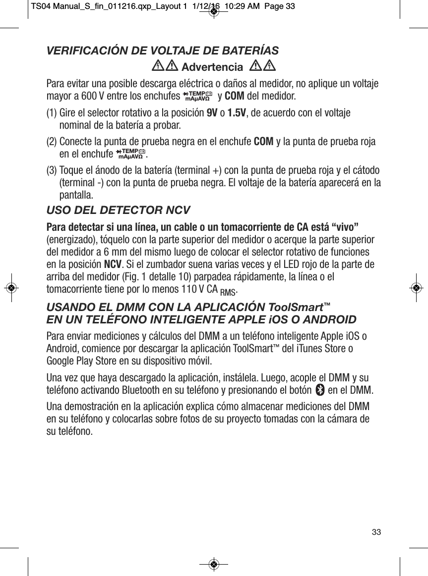 VERIFICACI&Oacute;N DE VOLTAJE DE BATER&Iacute;AS Advertencia  Para evitar una posible descarga el&eacute;ctrica o da&ntilde;os al medidor, no aplique un voltajemayor a 600 V entre los enchufes  y COM del medidor.(1) Gire el selector rotativo a la posici&oacute;n 9V o 1.5V, de acuerdo con el voltajenominal de la bater&iacute;a a probar. (2) Conecte la punta de prueba negra en el enchufe COM y la punta de prueba rojaen el enchufe .(3) Toque el &aacute;nodo de la bater&iacute;a (terminal +) con la punta de prueba roja y el c&aacute;todo(terminal -) con la punta de prueba negra. El voltaje de la bater&iacute;a aparecer&aacute; en lapantalla. USO DEL DETECTOR NCVPara detectar si una l&iacute;nea, un cable o un tomacorriente de CA est&aacute; &ldquo;vivo&rdquo;(energizado), t&oacute;quelo con la parte superior del medidor o acerque la parte superiordel medidor a 6 mm del mismo luego de colocar el selector rotativo de funcionesen la posici&oacute;n NCV. Si el zumbador suena varias veces y el LED rojo de la parte dearriba del medidor (Fig. 1 detalle 10) parpadea r&aacute;pidamente, la l&iacute;nea o eltomacorriente tiene por lo menos 110 V CA RMS.USANDO EL DMM CON LA APLICACI&Oacute;N ToolSmart&trade;EN UN TEL&Eacute;FONO INTELIGENTE APPLE iOS O ANDROIDPara enviar mediciones y c&aacute;lculos del DMM a un tel&eacute;fono inteligente Apple iOS oAndroid, comience por descargar la aplicaci&oacute;n ToolSmart&trade;del iTunes Store oGoogle Play Store en su dispositivo m&oacute;vil.Una vez que haya descargado la aplicaci&oacute;n, inst&aacute;lela. Luego, acople el DMM y sutel&eacute;fono activando Bluetooth en su tel&eacute;fono y presionando el bot&oacute;n  en el DMM.Una demostraci&oacute;n en la aplicaci&oacute;n explica c&oacute;mo almacenar mediciones del DMMen su tel&eacute;fono y colocarlas sobre fotos de su proyecto tomadas con la c&aacute;mara desu tel&eacute;fono.TEMPmA&micro;AV&Omega;                  TEMPmA&micro;AV&Omega;                  33TS04 Manual_S_fin_011216.qxp_Layout 1  1/12/16  10:29 AM  Page 33