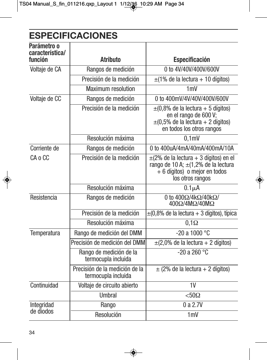 ESPECIFICACIONESPar&aacute;metro o caracter&iacute;stica/funci&oacute;n Atributo Especificaci&oacute;nVoltaje de CA Rangos de medici&oacute;n 0 to 4V/40V/400V/600VPrecisi&oacute;n de la medici&oacute;n &plusmn;(1% de la lectura + 10 d&iacute;gitos)Maximum resolution 1mVVoltaje de CC Rangos de medici&oacute;n 0 to 400mV/4V/40V/400V/600VPrecisi&oacute;n de la medici&oacute;n &plusmn;(0,8% de la lectura + 5 d&iacute;gitos) en el rango de 600 V;&plusmn;(0,5% de la lectura + 2 d&iacute;gitos)  en todos los otros rangosResoluci&oacute;n m&aacute;xima 0,1mVCorriente de   Rangos de medici&oacute;n 0 to 400uA/4mA/40mA/400mA/10ACA o CC Precisi&oacute;n de la medici&oacute;n &plusmn;(2% de la lectura + 3 d&iacute;gitos) en el  rango de 10 A; &plusmn;(1,2% de la lectura + 6 d&iacute;gitos)  o mejor en todos los otros rangos Resoluci&oacute;n m&aacute;xima 0.1␮AResistencia Rangos de medici&oacute;n 0 to 400&Omega;/4k&Omega;/40k&Omega;/400&Omega;/4M&Omega;/40M&Omega;Precisi&oacute;n de la medici&oacute;n &plusmn;(0,8% de la lectura + 3 d&iacute;gitos), t&iacute;picaResoluci&oacute;n m&aacute;xima 0,1&Omega;Temperatura Rango de medici&oacute;n del DMM -20 a 1000 &deg;CPrecisi&oacute;n de medici&oacute;n del DMM &plusmn;(2,0% de la lectura + 2 d&iacute;gitos)Rango de medici&oacute;n de la   -20 a 260 &deg;Ctermocupla incluidaPrecisi&oacute;n de la medici&oacute;n de la   &plusmn; (2% de la lectura + 2 d&iacute;gitos)  termocupla incluidaContinuidad Voltaje de circuito abierto 1VUmbral <50&Omega;Integridad Rango 0 a 2.7Vde diodos Resoluci&oacute;n 1mV34TS04 Manual_S_fin_011216.qxp_Layout 1  1/12/16  10:29 AM  Page 34