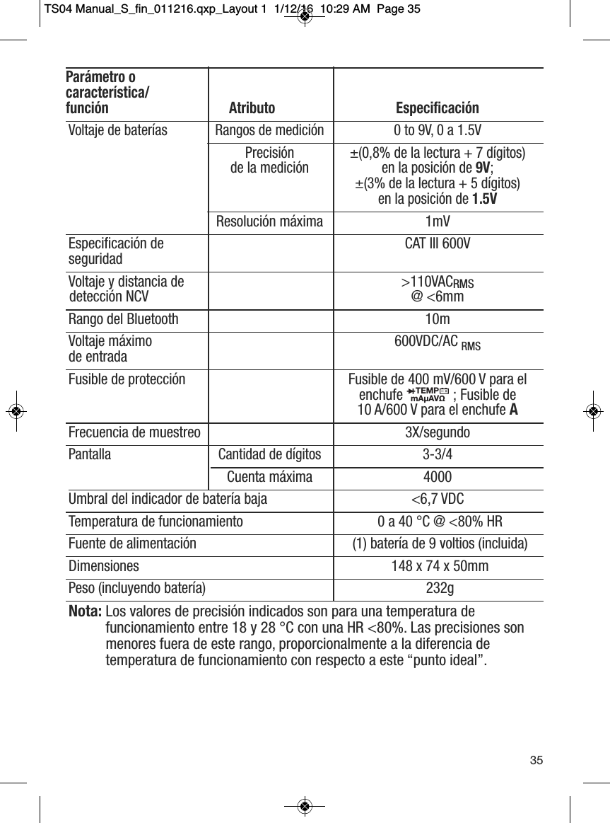Par&aacute;metro o caracter&iacute;stica/funci&oacute;n Atributo Especificaci&oacute;nVoltaje de bater&iacute;as Rangos de medici&oacute;n 0 to 9V, 0 a 1.5VPrecisi&oacute;n   &plusmn;(0,8% de la lectura + 7 d&iacute;gitos) de la medici&oacute;n en la posici&oacute;n de 9V; &plusmn;(3% de la lectura + 5 d&iacute;gitos) en la posici&oacute;n de 1.5VResoluci&oacute;n m&aacute;xima 1mVEspecificaci&oacute;n de  CAT III 600VseguridadVoltaje y distancia de  >110VACRMSdetecci&oacute;n NCV @ <6mmRango del Bluetooth 10mVoltaje m&aacute;ximo  600VDC/AC RMSde entradaFusible de protecci&oacute;n Fusible de 400 mV/600 V para el enchufe ; Fusible de 10 A/600 V para el enchufe AFrecuencia de muestreo 3X/segundoPantalla Cantidad de d&iacute;gitos 3-3/4Cuenta m&aacute;xima 4000Umbral del indicador de bater&iacute;a baja <6,7 VDCTemperatura de funcionamiento 0 a 40 &deg;C @ <80% HR Fuente de alimentaci&oacute;n (1) bater&iacute;a de 9 voltios (incluida)Dimensiones 148 x 74 x 50mmPeso (incluyendo bater&iacute;a) 232gNota: Los valores de precisi&oacute;n indicados son para una temperatura de funcionamiento entre 18 y 28 &deg;C con una HR <80%. Las precisiones sonmenores fuera de este rango, proporcionalmente a la diferencia de temperatura de funcionamiento con respecto a este &ldquo;punto ideal&rdquo;.TEMPmA&micro;AV&Omega;                  35TS04 Manual_S_fin_011216.qxp_Layout 1  1/12/16  10:29 AM  Page 35