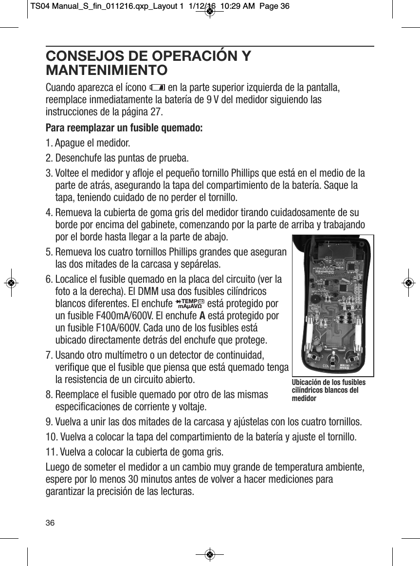 CONSEJOS DE OPERACI&Oacute;N YMANTENIMIENTOCuando aparezca el &iacute;cono  en la parte superior izquierda de la pantalla,reemplace inmediatamente la bater&iacute;a de 9 V del medidor siguiendo lasinstrucciones de la p&aacute;gina 27.Para reemplazar un fusible quemado:1. Apague el medidor. 2. Desenchufe las puntas de prueba. 3. Voltee el medidor y afloje el peque&ntilde;o tornillo Phillips que est&aacute; en el medio de laparte de atr&aacute;s, asegurando la tapa del compartimiento de la bater&iacute;a. Saque latapa, teniendo cuidado de no perder el tornillo. 4. Remueva la cubierta de goma gris del medidor tirando cuidadosamente de suborde por encima del gabinete, comenzando por la parte de arriba y trabajandopor el borde hasta llegar a la parte de abajo. 5. Remueva los cuatro tornillos Phillips grandes que aseguranlas dos mitades de la carcasa y sep&aacute;relas. 6. Localice el fusible quemado en la placa del circuito (ver lafoto a la derecha). El DMM usa dos fusibles cil&iacute;ndricosblancos diferentes. El enchufe est&aacute; protegido porun fusible F400mA/600V. El enchufe Aest&aacute; protegido porun fusible F10A/600V. Cada uno de los fusibles est&aacute;ubicado directamente detr&aacute;s del enchufe que protege.7. Usando otro mult&iacute;metro o un detector de continuidad,verifique que el fusible que piensa que est&aacute; quemado tengala resistencia de un circuito abierto.8. Reemplace el fusible quemado por otro de las mismasespecificaciones de corriente y voltaje.9. Vuelva a unir las dos mitades de la carcasa y aj&uacute;stelas con los cuatro tornillos.10. Vuelva a colocar la tapa del compartimiento de la bater&iacute;a y ajuste el tornillo. 11. Vuelva a colocar la cubierta de goma gris. Luego de someter el medidor a un cambio muy grande de temperatura ambiente,espere por lo menos 30 minutos antes de volver a hacer mediciones paragarantizar la precisi&oacute;n de las lecturas.                  TEMPmA&micro;AV&Omega;                  36Ubicaci&oacute;n de los fusiblescil&iacute;ndricos blancos delmedidorTS04 Manual_S_fin_011216.qxp_Layout 1  1/12/16  10:29 AM  Page 36