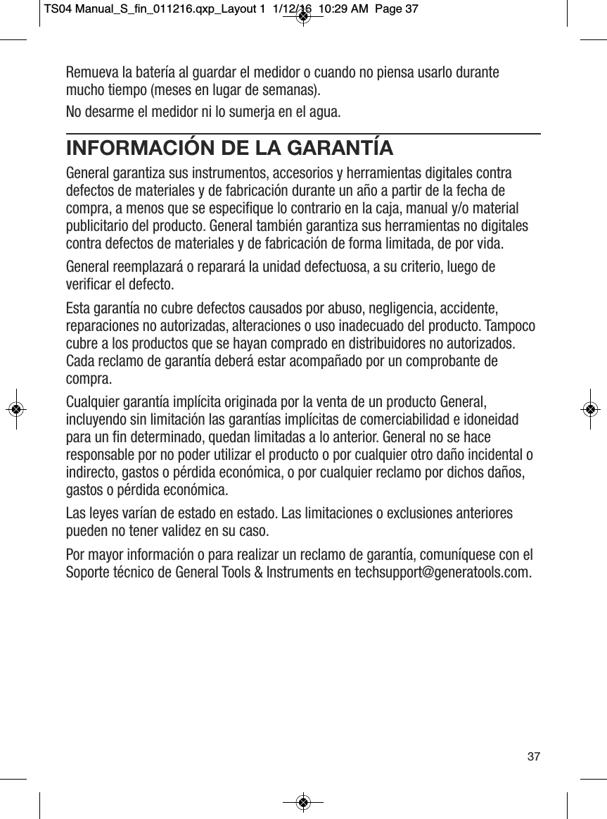 Remueva la bater&iacute;a al guardar el medidor o cuando no piensa usarlo durantemucho tiempo (meses en lugar de semanas).No desarme el medidor ni lo sumerja en el agua.INFORMACI&Oacute;N DE LA GARANT&Iacute;AGeneral garantiza sus instrumentos, accesorios y herramientas digitales contradefectos de materiales y de fabricaci&oacute;n durante un a&ntilde;o a partir de la fecha decompra, a menos que se especifique lo contrario en la caja, manual y/o materialpublicitario del producto. General tambi&eacute;n garantiza sus herramientas no digitalescontra defectos de materiales y de fabricaci&oacute;n de forma limitada, de por vida.General reemplazar&aacute; o reparar&aacute; la unidad defectuosa, a su criterio, luego deverificar el defecto.Esta garant&iacute;a no cubre defectos causados por abuso, negligencia, accidente,reparaciones no autorizadas, alteraciones o uso inadecuado del producto. Tampococubre a los productos que se hayan comprado en distribuidores no autorizados.Cada reclamo de garant&iacute;a deber&aacute; estar acompa&ntilde;ado por un comprobante decompra.Cualquier garant&iacute;a impl&iacute;cita originada por la venta de un producto General,incluyendo sin limitaci&oacute;n las garant&iacute;as impl&iacute;citas de comerciabilidad e idoneidadpara un fin determinado, quedan limitadas a lo anterior. General no se haceresponsable por no poder utilizar el producto o por cualquier otro da&ntilde;o incidental oindirecto, gastos o p&eacute;rdida econ&oacute;mica, o por cualquier reclamo por dichos da&ntilde;os,gastos o p&eacute;rdida econ&oacute;mica.Las leyes var&iacute;an de estado en estado. Las limitaciones o exclusiones anteriorespueden no tener validez en su caso.Por mayor informaci&oacute;n o para realizar un reclamo de garant&iacute;a, comun&iacute;quese con elSoporte t&eacute;cnico de General Tools &amp; Instruments en techsupport@generatools.com.37TS04 Manual_S_fin_011216.qxp_Layout 1  1/12/16  10:29 AM  Page 37