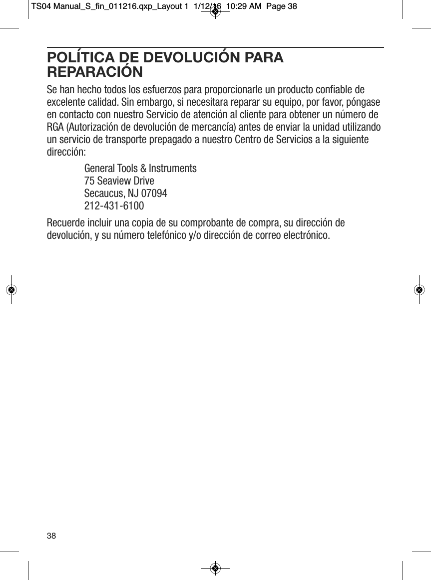POL&Iacute;TICA DE DEVOLUCI&Oacute;N PARAREPARACI&Oacute;NSe han hecho todos los esfuerzos para proporcionarle un producto confiable deexcelente calidad. Sin embargo, si necesitara reparar su equipo, por favor, p&oacute;ngaseen contacto con nuestro Servicio de atenci&oacute;n al cliente para obtener un n&uacute;mero deRGA (Autorizaci&oacute;n de devoluci&oacute;n de mercanc&iacute;a) antes de enviar la unidad utilizandoun servicio de transporte prepagado a nuestro Centro de Servicios a la siguientedirecci&oacute;n:General Tools &amp; Instruments75 Seaview Drive   Secaucus, NJ 07094   212-431-6100Recuerde incluir una copia de su comprobante de compra, su direcci&oacute;n dedevoluci&oacute;n, y su n&uacute;mero telef&oacute;nico y/o direcci&oacute;n de correo electr&oacute;nico.38TS04 Manual_S_fin_011216.qxp_Layout 1  1/12/16  10:29 AM  Page 38