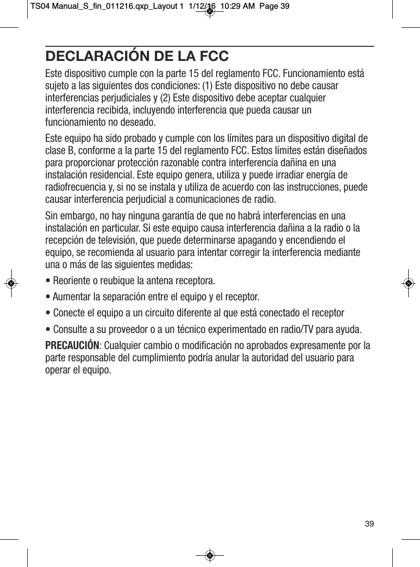 DECLARACI&Oacute;N DE LA FCCEste dispositivo cumple con la parte 15 del reglamento FCC. Funcionamiento est&aacute;sujeto a las siguientes dos condiciones: (1) Este dispositivo no debe causarinterferencias perjudiciales y (2) Este dispositivo debe aceptar cualquierinterferencia recibida, incluyendo interferencia que pueda causar unfuncionamiento no deseado.Este equipo ha sido probado y cumple con los l&iacute;mites para un dispositivo digital declase B, conforme a la parte 15 del reglamento FCC. Estos l&iacute;mites est&aacute;n dise&ntilde;adospara proporcionar protecci&oacute;n razonable contra interferencia da&ntilde;ina en unainstalaci&oacute;n residencial. Este equipo genera, utiliza y puede irradiar energ&iacute;a deradiofrecuencia y, si no se instala y utiliza de acuerdo con las instrucciones, puedecausar interferencia perjudicial a comunicaciones de radio. Sin embargo, no hay ninguna garant&iacute;a de que no habr&aacute; interferencias en unainstalaci&oacute;n en particular. Si este equipo causa interferencia da&ntilde;ina a la radio o larecepci&oacute;n de televisi&oacute;n, que puede determinarse apagando y encendiendo elequipo, se recomienda al usuario para intentar corregir la interferencia medianteuna o m&aacute;s de las siguientes medidas:  &bull; Reoriente o reubique la antena receptora.  &bull; Aumentar la separaci&oacute;n entre el equipo y el receptor. &bull; Conecte el equipo a un circuito diferente al que est&aacute; conectado el receptor  &bull; Consulte a su proveedor o a un t&eacute;cnico experimentado en radio/TV para ayuda. PRECAUCI&Oacute;N: Cualquier cambio o modificaci&oacute;n no aprobados expresamente por laparte responsable del cumplimiento podr&iacute;a anular la autoridad del usuario paraoperar el equipo.39TS04 Manual_S_fin_011216.qxp_Layout 1  1/12/16  10:29 AM  Page 39