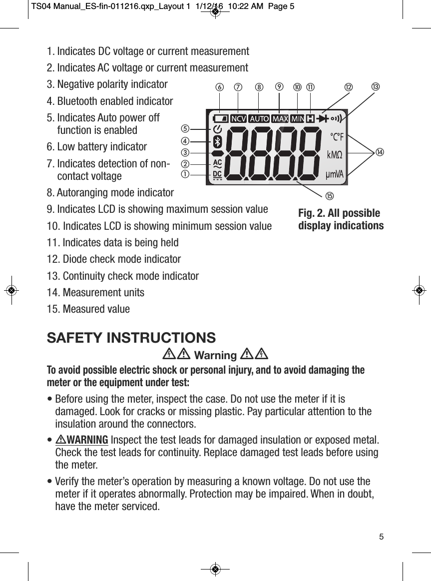 1. Indicates DC voltage or current measurement 2. Indicates AC voltage or current measurement3. Negative polarity indicator4. Bluetooth enabled indicator5. Indicates Auto power offfunction is enabled6. Low battery indicator7. Indicates detection of non-contact voltage 8. Autoranging mode indicator9. Indicates LCD is showing maximum session value10. Indicates LCD is showing minimum session value11. Indicates data is being held12. Diode check mode indicator13. Continuity check mode indicator14. Measurement units15. Measured valueSAFETY INSTRUCTIONSWarningTo avoid possible electric shock or personal injury, and to avoid damaging themeter or the equipment under test:&bull; Before using the meter, inspect the case. Do not use the meter if it isdamaged. Look for cracks or missing plastic. Pay particular attention to theinsulation around the connectors.&bull; WARNINGInspect the test leads for damaged insulation or exposed metal.Check the test leads for continuity. Replace damaged test leads before usingthe meter.&bull; Verify the meter&rsquo;s operation by measuring a known voltage. Do not use themeter if it operates abnormally. Protection may be impaired. When in doubt,have the meter serviced.5Fig. 2. All possible display indications헀헁햿햾햽햻햺햹햸햷햶햵햴햳햲TS04 Manual_ES-fin-011216.qxp_Layout 1  1/12/16  10:22 AM  Page 5