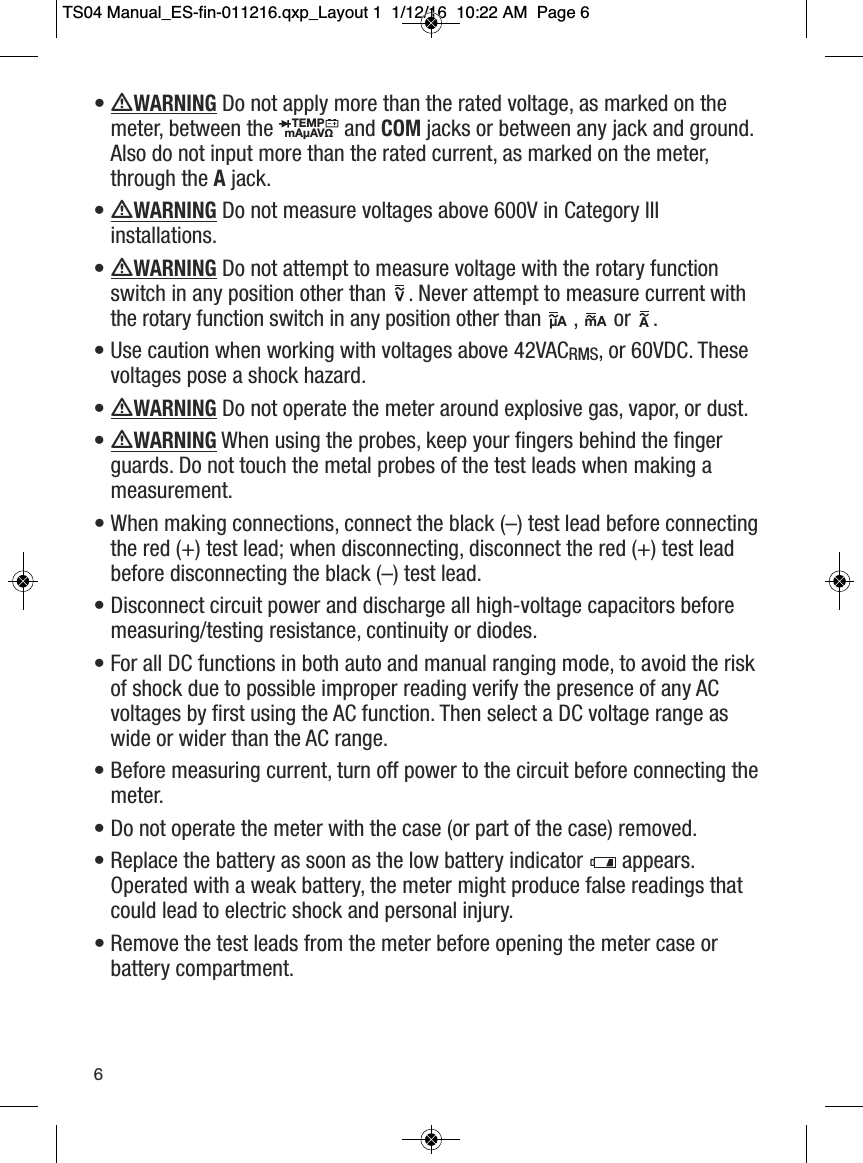 &bull; WARNINGDo not apply more than the rated voltage, as marked on themeter, between the  and COMjacks or between any jack and ground.Also do not input more than the rated current, as marked on the meter,through the Ajack.&bull; WARNINGDo not measure voltages above 600V in Category IIIinstallations.&bull; WARNINGDo not attempt to measure voltage with the rotary functionswitch in any position other than  . Never attempt to measure current withthe rotary function switch in any position other than ,  or  . &bull; Use caution when working with voltages above 42VACRMS, or 60VDC. Thesevoltages pose a shock hazard.&bull; WARNINGDo not operate the meter around explosive gas, vapor, or dust. &bull; WARNINGWhen using the probes, keep your fingers behind the fingerguards. Do not touch the metal probes of the test leads when making ameasurement.&bull; When making connections, connect the black (&ndash;) test lead before connectingthe red (+) test lead; when disconnecting, disconnect the red (+) test leadbefore disconnecting the black (&ndash;) test lead.&bull; Disconnect circuit power and discharge all high-voltage capacitors beforemeasuring/testing resistance, continuity or diodes.&bull; For all DC functions in both auto and manual ranging mode, to avoid the riskof shock due to possible improper reading verify the presence of any ACvoltages by first using the AC function. Then select a DC voltage range aswide or wider than the AC range.&bull; Before measuring current, turn off power to the circuit before connecting themeter.&bull; Do not operate the meter with the case (or part of the case) removed.&bull; Replace the battery as soon as the low battery indicator  appears.Operated with a weak battery, the meter might produce false readings thatcould lead to electric shock and personal injury.&bull; Remove the test leads from the meter before opening the meter case orbattery compartment.TEMPmA&micro;AV&Omega;                  &micro;A                 mA                A                                                     6TS04 Manual_ES-fin-011216.qxp_Layout 1  1/12/16  10:22 AM  Page 6