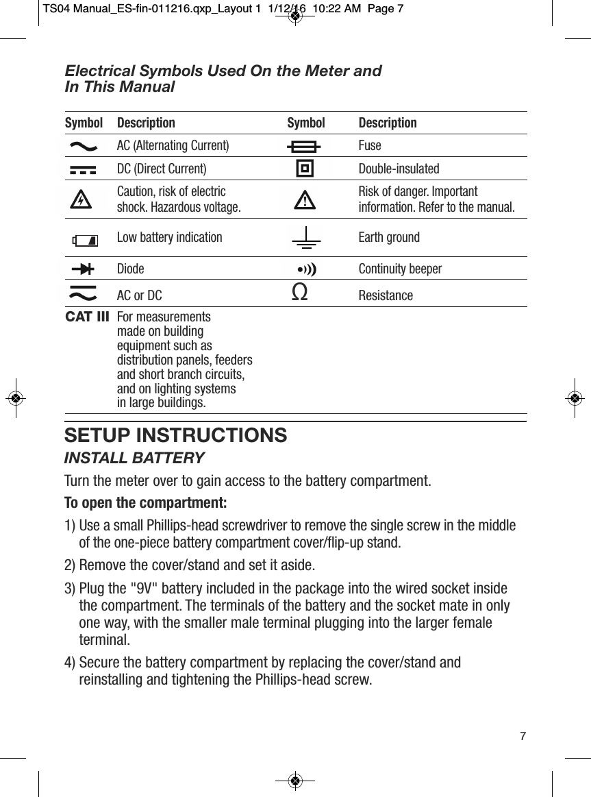 SETUP INSTRUCTIONSINSTALL BATTERYTurn the meter over to gain access to the battery compartment. To open the compartment:1) Use a small Phillips-head screwdriver to remove the single screw in the middleof the one-piece battery compartment cover/flip-up stand.2) Remove the cover/stand and set it aside.3) Plug the "9V" battery included in the package into the wired socket insidethe compartment. The terminals of the battery and the socket mate in onlyone way, with the smaller male terminal plugging into the larger femaleterminal.4) Secure the battery compartment by replacing the cover/stand andreinstalling and tightening the Phillips-head screw.7Electrical Symbols Used On the Meter and In This ManualSymbol Description Symbol DescriptionAC (Alternating Current) FuseDC (Direct Current) Double-insulatedCaution, risk of electric  Risk of danger. Importantshock. Hazardous voltage. information. Refer to the manual.Low battery indication Earth groundDiode Continuity beeperAC or DC ΩResistanceCAT III For measurementsmade on buildingequipment such as distribution panels, feedersand short branch circuits, and on lighting systemsin large buildings.                  TS04 Manual_ES-fin-011216.qxp_Layout 1  1/12/16  10:22 AM  Page 7