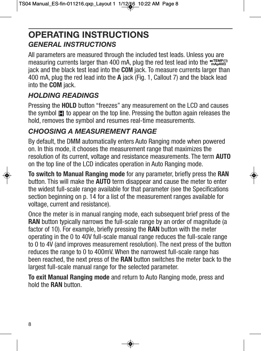 OPERATING INSTRUCTIONSGENERAL INSTRUCTIONSAll parameters are measured through the included test leads. Unless you aremeasuring currents larger than 400 mA, plug the red test lead into thejack and the black test lead into the COMjack. To measure currents larger than400 mA, plug the red lead into the Ajack (Fig. 1, Callout 7) and the black leadinto the COM jack.HOLDING READINGSPressing the HOLD button &ldquo;freezes&rdquo; any measurement on the LCD and causesthe symbol to appear on the top line. Pressing the button again releases thehold, removes the symbol and resumes real-time measurements.CHOOSING A MEASUREMENT RANGEBy default, the DMM automatically enters Auto Ranging mode when poweredon. In this mode, it chooses the measurement range that maximizes theresolution of its current, voltage and resistance measurements. The term AUTOon the top line of the LCD indicates operation in Auto Ranging mode.To switch to Manual Ranging mode for any parameter, briefly press the RANbutton. This will make the AUTO term disappear and cause the meter to enterthe widest full-scale range available for that parameter (see the Specificationssection beginning on p. 14 for a list of the measurement ranges available forvoltage, current and resistance).Once the meter is in manual ranging mode, each subsequent brief press of theRAN button typically narrows the full-scale range by an order of magnitude (afactor of 10). For example, briefly pressing the RAN button with the meteroperating in the 0 to 40V full-scale manual range reduces the full-scale rangeto 0 to 4V (and improves measurement resolution). The next press of the buttonreduces the range to 0 to 400mV. When the narrowest full-scale range hasbeen reached, the next press of the RAN button switches the meter back to thelargest full-scale manual range for the selected parameter.To exit Manual Ranging mode and return to Auto Ranging mode, press andhold the RAN button.                                                                        TEMPmA&micro;AV&Omega;                  8TS04 Manual_ES-fin-011216.qxp_Layout 1  1/12/16  10:22 AM  Page 8