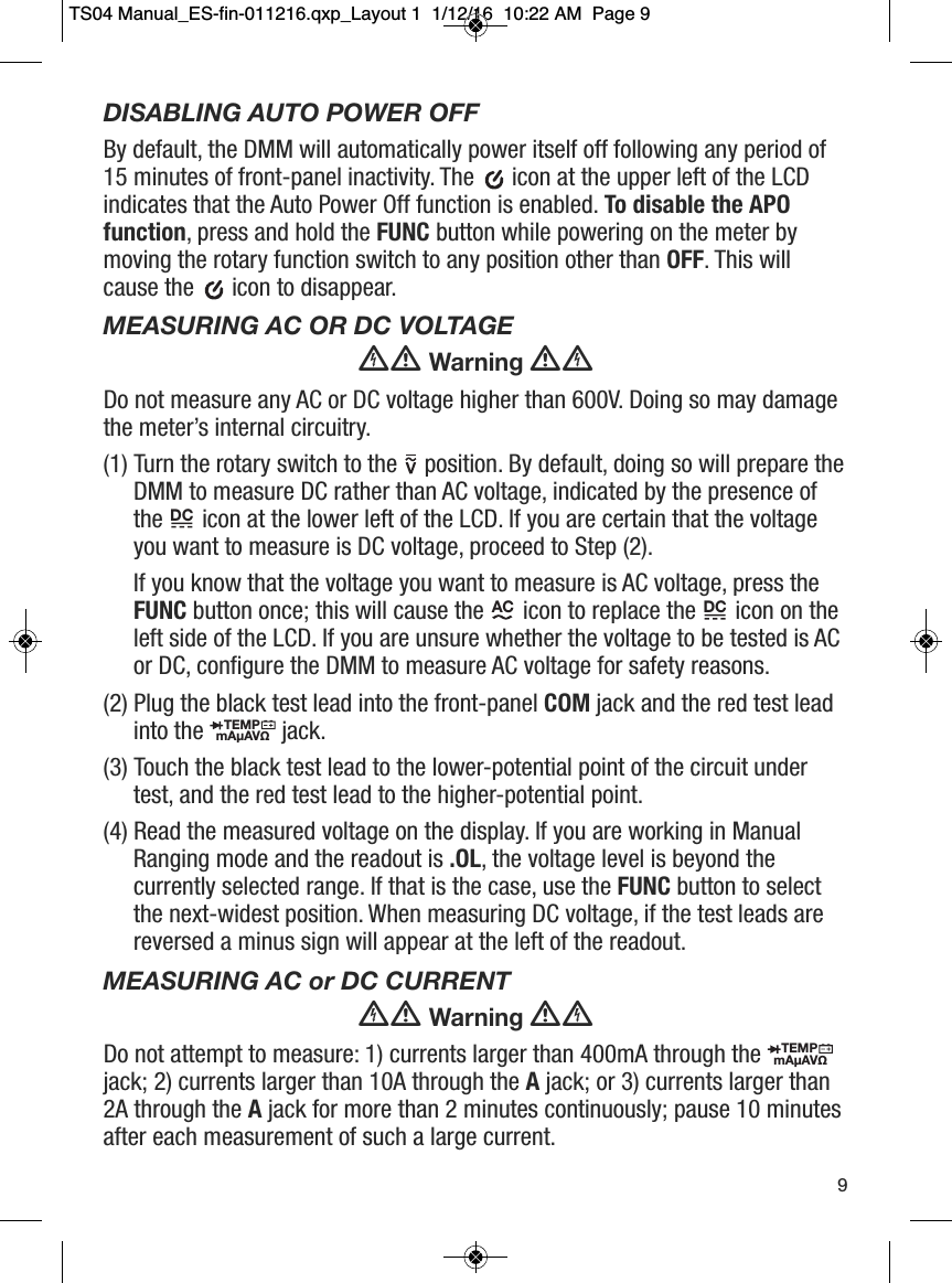 DISABLING AUTO POWER OFFBy default, the DMM will automatically power itself off following any period of15 minutes of front-panel inactivity. The  icon at the upper left of the LCDindicates that the Auto Power Off function is enabled. To disable the APOfunction, press and hold the FUNC button while powering on the meter bymoving the rotary function switch to any position other than OFF. This willcause the  icon to disappear.MEASURING AC OR DC VOLTAGEWarningDo not measure any AC or DC voltage higher than 600V. Doing so may damagethe meter&rsquo;s internal circuitry.(1) Turn the rotary switch to the position. By default, doing so will prepare theDMM to measure DC rather than AC voltage, indicated by the presence ofthe icon at the lower left of the LCD. If you are certain that the voltageyou want to measure is DC voltage, proceed to Step (2).If you know that the voltage you want to measure is AC voltage, press theFUNC button once; this will cause the icon to replace the icon on theleft side of the LCD. If you are unsure whether the voltage to be tested is ACor DC, configure the DMM to measure AC voltage for safety reasons.  (2) Plug the black test lead into the front-panel COM jack and the red test leadinto the  jack.(3) Touch the black test lead to the lower-potential point of the circuit undertest, and the red test lead to the higher-potential point.(4) Read the measured voltage on the display. If you are working in ManualRanging mode and the readout is .OL, the voltage level is beyond thecurrently selected range. If that is the case, use the FUNC button to selectthe next-widest position. When measuring DC voltage, if the test leads arereversed a minus sign will appear at the left of the readout.MEASURING AC or DC CURRENTWarningDo not attempt to measure: 1) currents larger than 400mA through thejack; 2) currents larger than 10A through the Ajack; or 3) currents larger than2A through the Ajack for more than 2 minutes continuously; pause 10 minutesafter each measurement of such a large current.                                                          DC           AC                         DC          TEMPmA&micro;AV&Omega;                  TEMPmA&micro;AV&Omega;                  9TS04 Manual_ES-fin-011216.qxp_Layout 1  1/12/16  10:22 AM  Page 9