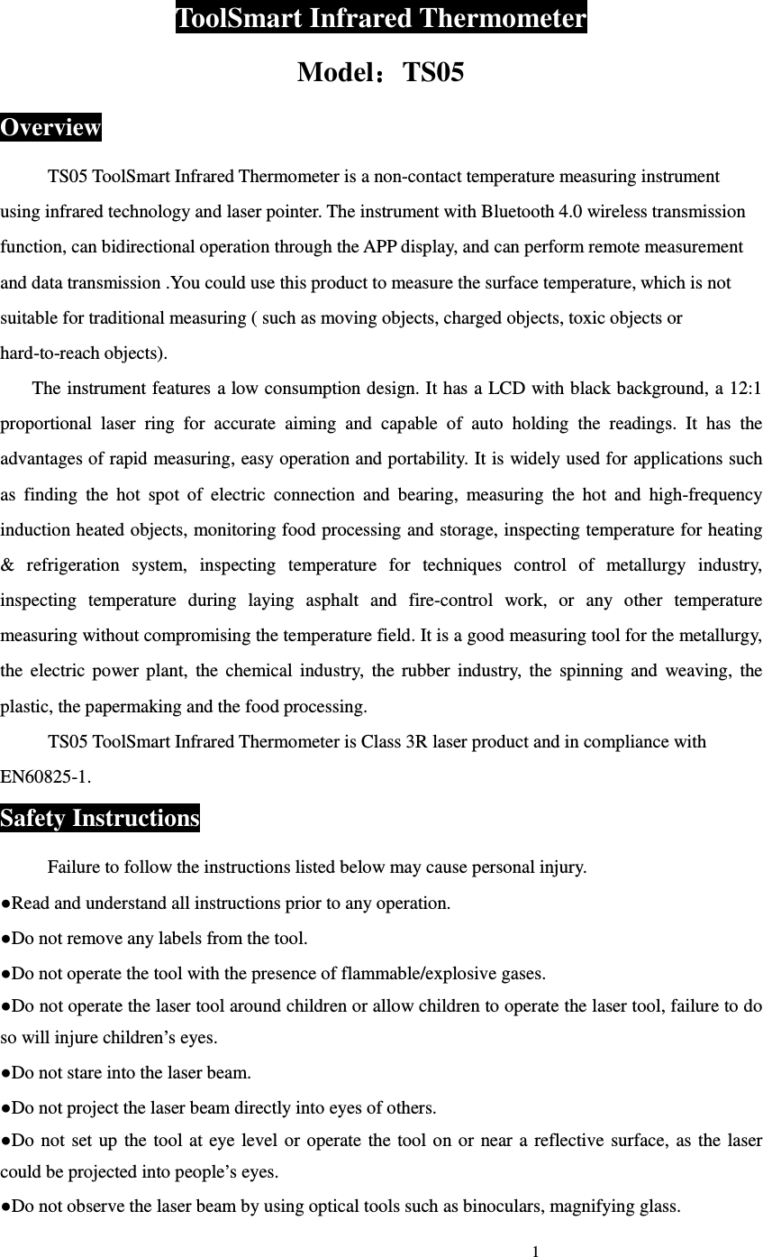                                                                             1                             ToolSmart Infrared Thermometer Model：：：：TS05 Overview TS05 ToolSmart Infrared Thermometer is a non-contact temperature measuring instrument using infrared technology and laser pointer. The instrument with Bluetooth 4.0 wireless transmission function, can bidirectional operation through the APP display, and can perform remote measurement and data transmission .You could use this product to measure the surface temperature, which is not suitable for traditional measuring ( such as moving objects, charged objects, toxic objects or hard-to-reach objects). The instrument features a low consumption design. It has a LCD with black background, a 12:1 proportional  laser  ring  for  accurate  aiming  and  capable  of  auto  holding  the  readings.  It  has  the advantages of rapid measuring, easy operation and portability. It is widely used for applications such as  finding  the  hot  spot  of  electric  connection  and  bearing,  measuring  the  hot  and  high-frequency induction heated objects, monitoring food processing and storage, inspecting temperature for heating &amp;  refrigeration  system,  inspecting  temperature  for  techniques  control  of  metallurgy  industry, inspecting  temperature  during  laying  asphalt  and  fire-control  work,  or  any  other  temperature measuring without compromising the temperature field. It is a good measuring tool for the metallurgy, the  electric  power  plant,  the  chemical  industry,  the  rubber  industry,  the  spinning  and  weaving,  the plastic, the papermaking and the food processing.  TS05 ToolSmart Infrared Thermometer is Class 3R laser product and in compliance with EN60825-1.  Safety Instructions Failure to follow the instructions listed below may cause personal injury. ●Read and understand all instructions prior to any operation. ●Do not remove any labels from the tool. ●Do not operate the tool with the presence of flammable/explosive gases. ●Do not operate the laser tool around children or allow children to operate the laser tool, failure to do so will injure children&rsquo;s eyes. ●Do not stare into the laser beam. ●Do not project the laser beam directly into eyes of others. ●Do  not  set up the  tool  at eye  level  or  operate  the tool on or  near  a  reflective surface,  as  the  laser could be projected into people&rsquo;s eyes. ●Do not observe the laser beam by using optical tools such as binoculars, magnifying glass. 