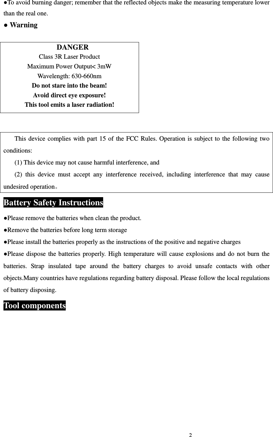                                                                             2                             ●To avoid burning danger; remember that the reflected objects make the measuring temperature lower than the real one. ● Warning     DANGER Class 3R Laser Product Maximum Power Output< 3mW Wavelength: 630-660nm Do not stare into the beam! Avoid direct eye exposure! This tool emits a laser radiation!  This device  complies with part 15 of  the  FCC Rules. Operation is  subject to  the following  two conditions: (1) This device may not cause harmful interference, and (2)  this  device  must  accept  any  interference  received,  including  interference  that  may  cause undesired operation。 Battery Safety Instructions ●Please remove the batteries when clean the product. ●Remove the batteries before long term storage ●Please install the batteries properly as the instructions of the positive and negative charges ●Please dispose the batteries  properly.  High temperature will  cause  explosions  and  do  not  burn  the batteries.  Strap  insulated  tape  around  the  battery  charges  to  avoid  unsafe  contacts  with  other objects.Many countries have regulations regarding battery disposal. Please follow the local regulations of battery disposing. Tool components 