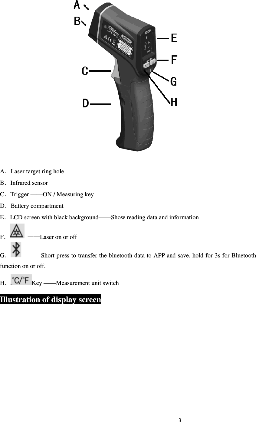                                                                             3                               A．Laser target ring hole B．Infrared sensor C．Trigger &mdash;&mdash;ON / Measuring key D．Battery compartment E．LCD screen with black background&mdash;&mdash;Show reading data and information F． &mdash;&mdash;Laser on or off G．    &mdash;&mdash;Short press to transfer the bluetooth data to APP and save, hold for 3s for Bluetooth function on or off. H．Key &mdash;&mdash;Measurement unit switch Illustration of display screen 