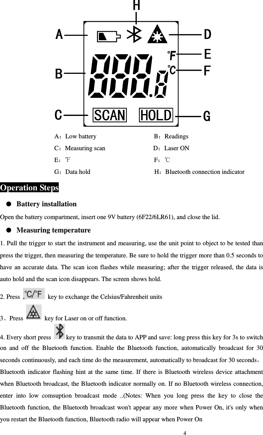                                                                             4                              A：Low battery                                    B：Readings C：Measuring scan                              D：Laser ON                                   E：                                                    F℉：   ℃                                   G：Data hold                                        H：Bluetooth connection indicator Operation Steps ● Battery installation Open the battery compartment, insert one 9V battery (6F22/6LR61), and close the lid. ● Measuring temperature 1. Pull the trigger to start the instrument and measuring, use the unit point to object to be tested than press the trigger, then measuring the temperature. Be sure to hold the trigger more than 0.5 seconds to have  an accurate data.  The  scan  icon flashes  while measuring;  after the  trigger released, the data  is auto hold and the scan icon disappears. The screen shows hold.   2. Press    key to exchange the Celsius/Fahrenheit units 3、Press    key for Laser on or off function. 4. Every short press  key to transmit the data to APP and save: long press this key for 3s to switch on  and  off  the  Bluetooth  function.  Enable  the  Bluetooth  function,  automatically  broadcast  for  30 seconds continuously, and each time do the measurement, automatically to broadcast for 30 seconds，Bluetooth  indicator  flashing hint  at the  same  time.  If  there  is  Bluetooth  wireless device attachment when Bluetooth broadcast, the Bluetooth indicator normally on. If no Bluetooth wireless connection, enter  into  low  comsuption  broadcast  mode  ..(Notes:  When  you  long  press  the  key  to  close  the Bluetooth function, the Bluetooth broadcast won't appear any more when Power On, it's  only  when you restart the Bluetooth function, Bluetooth radio will appear when Power On 