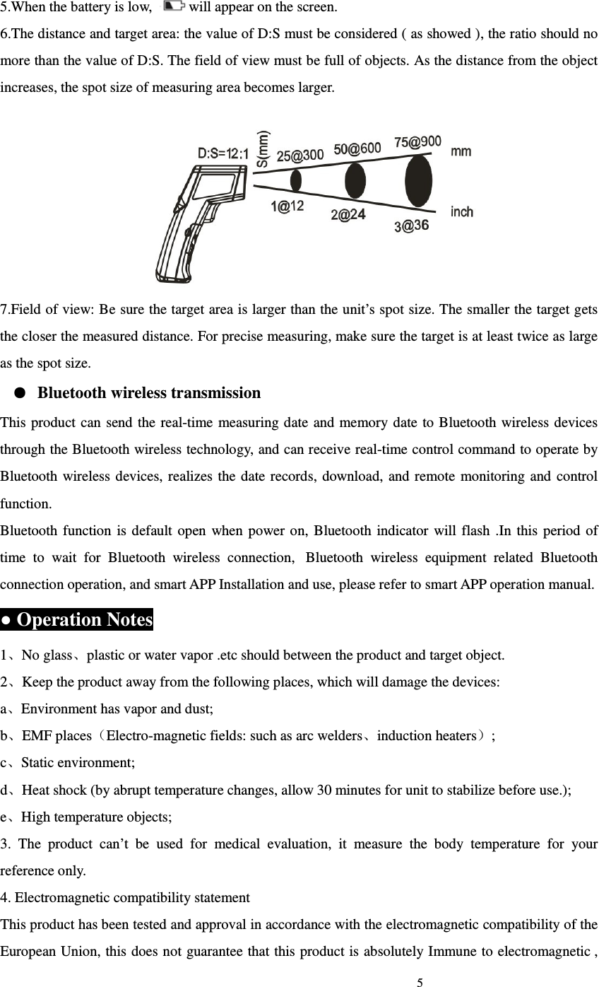                                                                             5                             5.When the battery is low,  will appear on the screen. 6.The distance and target area: the value of D:S must be considered ( as showed ), the ratio should no more than the value of D:S. The field of view must be full of objects. As the distance from the object increases, the spot size of measuring area becomes larger.    7.Field of view: Be sure the target area is larger than the unit&rsquo;s spot size. The smaller the target gets the closer the measured distance. For precise measuring, make sure the target is at least twice as large as the spot size. ● Bluetooth wireless transmission This product  can send the real-time measuring date and memory date to Bluetooth wireless devices through the Bluetooth wireless technology, and can receive real-time control command to operate by Bluetooth wireless  devices, realizes the  date  records,  download, and  remote  monitoring  and  control function. Bluetooth  function  is default  open  when  power on, Bluetooth  indicator will  flash  .In  this period of time  to  wait  for  Bluetooth  wireless  connection,   Bluetooth  wireless  equipment  related  Bluetooth connection operation, and smart APP Installation and use, please refer to smart APP operation manual. ● Operation Notes 1、No glass、plastic or water vapor .etc should between the product and target object. 2、Keep the product away from the following places, which will damage the devices: a、Environment has vapor and dust; b、EMF places（Electro-magnetic fields: such as arc welders、induction heaters）; c、Static environment; d、Heat shock (by abrupt temperature changes, allow 30 minutes for unit to stabilize before use.); e、High temperature objects; 3.  The  product  can&rsquo;t  be  used  for  medical  evaluation,  it  measure  the  body  temperature  for  your reference only. 4. Electromagnetic compatibility statement This product has been tested and approval in accordance with the electromagnetic compatibility of the European Union, this does not guarantee  that this product is absolutely Immune to electromagnetic , 