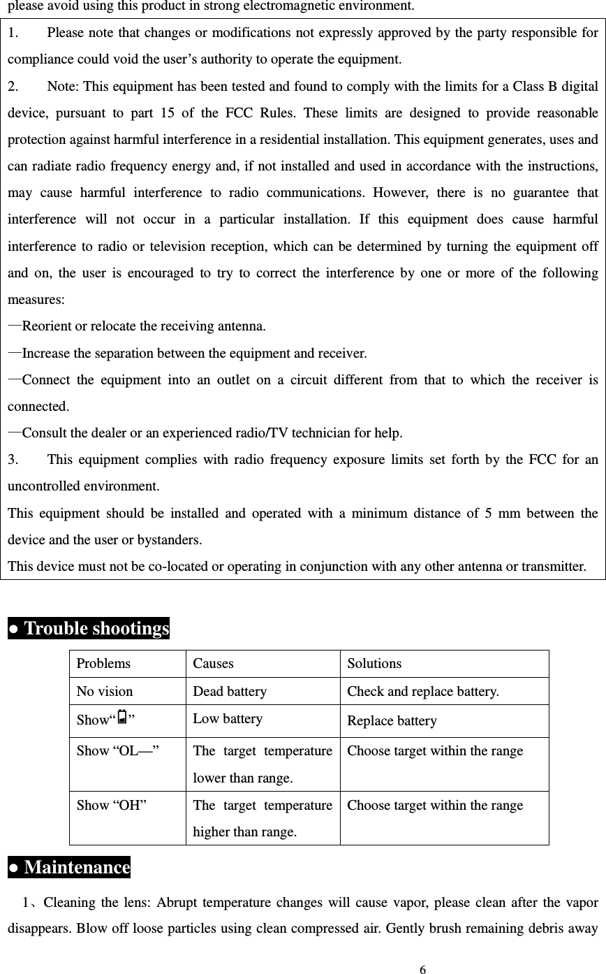                                                                             6                             please avoid using this product in strong electromagnetic environment. 1.        Please note that changes or modifications not expressly approved by the party responsible for compliance could void the user&rsquo;s authority to operate the equipment. 2.        Note: This equipment has been tested and found to comply with the limits for a Class B digital device,  pursuant  to  part  15  of  the  FCC  Rules.  These  limits  are  designed  to  provide  reasonable protection against harmful interference in a residential installation. This equipment generates, uses and can radiate radio frequency energy and, if not installed and used in accordance with the instructions, may  cause  harmful  interference  to  radio  communications.  However,  there  is  no  guarantee  that interference  will  not  occur  in  a  particular  installation.  If  this  equipment  does  cause  harmful interference to radio or television reception,  which can be  determined by turning  the equipment off and  on,  the  user  is  encouraged  to  try  to  correct  the  interference  by  one  or  more  of  the  following measures: &mdash;Reorient or relocate the receiving antenna. &mdash;Increase the separation between the equipment and receiver. &mdash;Connect  the  equipment  into  an  outlet  on  a  circuit  different  from  that  to  which  the  receiver  is connected. &mdash;Consult the dealer or an experienced radio/TV technician for help. 3.        This  equipment  complies  with  radio  frequency  exposure  limits  set  forth  by  the  FCC  for  an uncontrolled environment. This  equipment  should  be  installed  and  operated  with  a  minimum  distance  of  5  mm  between  the device and the user or bystanders. This device must not be co-located or operating in conjunction with any other antenna or transmitter.  ● Trouble shootings Problems  Causes  Solutions No vision  Dead battery  Check and replace battery. Show&ldquo; &rdquo;  Low battery  Replace battery Show &ldquo;OL&mdash;&rdquo;  The  target  temperature lower than range. Choose target within the range Show &ldquo;OH&rdquo;  The  target  temperature higher than range. Choose target within the range ● Maintenance   1、Cleaning the  lens:  Abrupt  temperature changes will cause  vapor,  please  clean  after  the  vapor disappears. Blow off loose particles using clean compressed air. Gently brush remaining debris away 