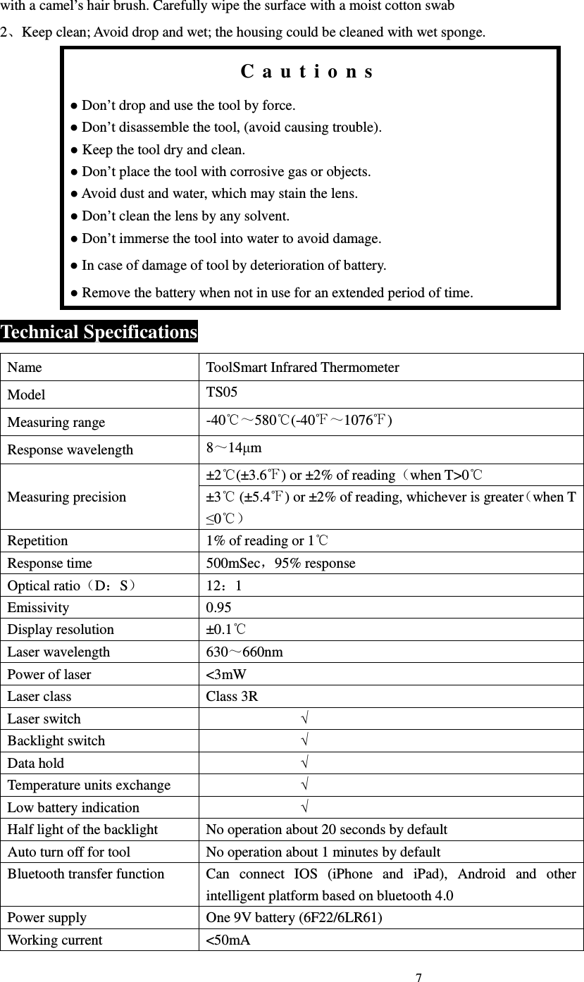                                                                            7                             with a camel&rsquo;s hair brush. Carefully wipe the surface with a moist cotton swab 2、Keep clean; Avoid drop and wet; the housing could be cleaned with wet sponge. C a u t i o n s ● Don&rsquo;t drop and use the tool by force. ● Don&rsquo;t disassemble the tool, (avoid causing trouble). ● Keep the tool dry and clean. ● Don&rsquo;t place the tool with corrosive gas or objects. ● Avoid dust and water, which may stain the lens. ● Don&rsquo;t clean the lens by any solvent. ● Don&rsquo;t immerse the tool into water to avoid damage. ● In case of damage of tool by deterioration of battery. ● Remove the battery when not in use for an extended period of time. Technical Specifications Name  ToolSmart Infrared Thermometer Model  TS05 Measuring range  -40℃～580℃(-40℉～1076℉) Response wavelength  8～14&micro;m Measuring precision &plusmn;2 (&plusmn;3.6 ) or &plusmn;2% of reading℃ ℉ （when T>0℃ &plusmn;3  (&plusmn;5.4 ) or &plusmn;2% of reading, whichever is greater℃ ℉ （when T &le;0℃） Repetition  1% of reading or 1℃ Response time  500mSec，95% response Optical ratio（D：S）  12：1 Emissivity  0.95 Display resolution  &plusmn;0.1℃ Laser wavelength  630～660nm Power of laser  <3mW Laser class  Class 3R Laser switch                            &radic; Backlight switch                            &radic; Data hold                            &radic; Temperature units exchange                            &radic; Low battery indication                            &radic; Half light of the backlight  No operation about 20 seconds by default Auto turn off for tool  No operation about 1 minutes by default Bluetooth transfer function  Can  connect  IOS  (iPhone  and  iPad),  Android  and  other intelligent platform based on bluetooth 4.0 Power supply  One 9V battery (6F22/6LR61) Working current  <50mA 