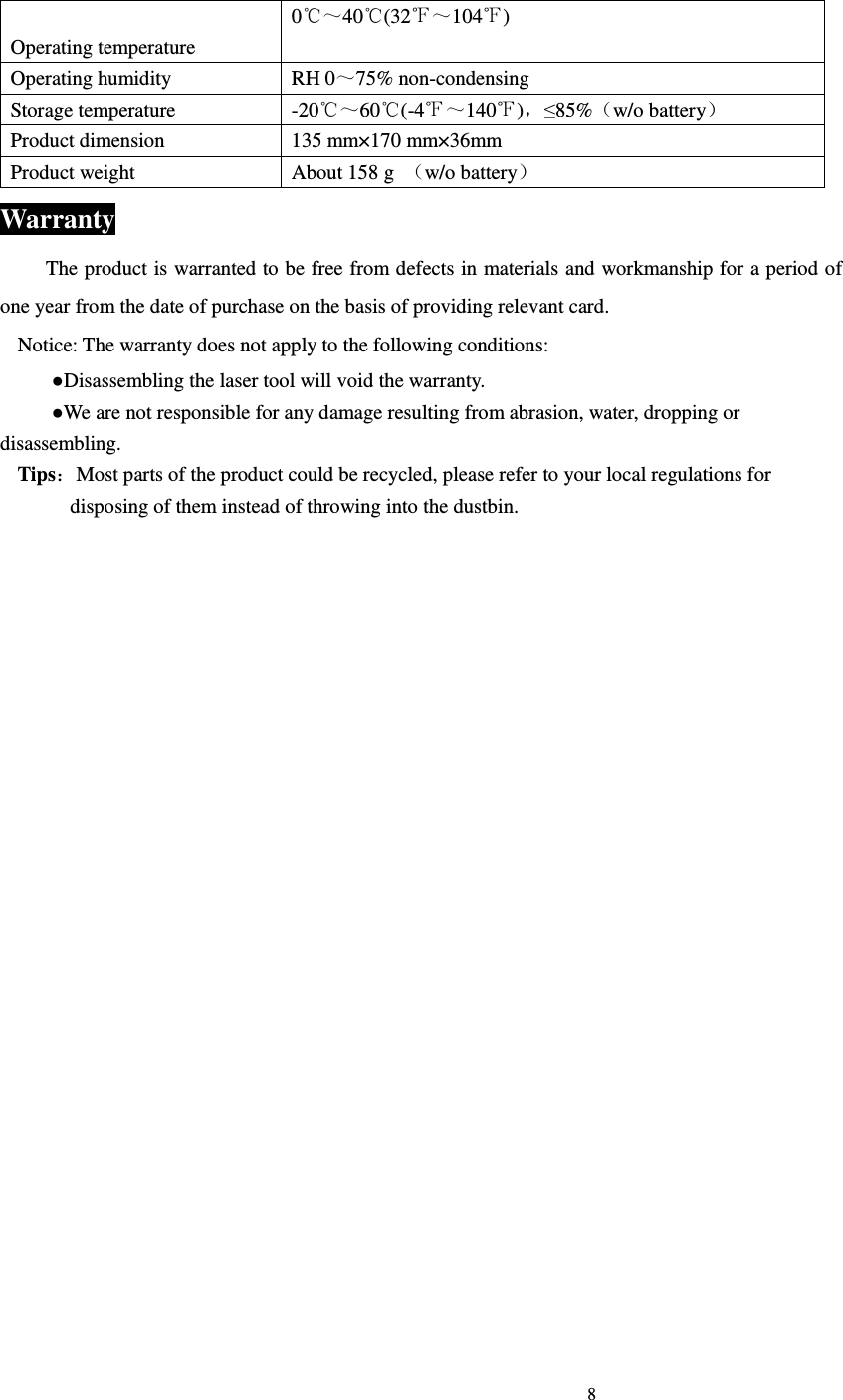                                                                             8                              Operating temperature 0℃～40℃(32℉～104 )℉ Operating humidity  RH 0～75% non-condensing Storage temperature  -20℃～60 (℃-4℉～140 )℉，&le;85%（w/o battery） Product dimension  135 mm&times;170 mm&times;36mm Product weight  About 158 g  （w/o battery） Warranty The product is warranted to be free from defects in materials and workmanship for a period of one year from the date of purchase on the basis of providing relevant card. Notice: The warranty does not apply to the following conditions: ●Disassembling the laser tool will void the warranty. ●We are not responsible for any damage resulting from abrasion, water, dropping or disassembling. Tips：Most parts of the product could be recycled, please refer to your local regulations for disposing of them instead of throwing into the dustbin.  