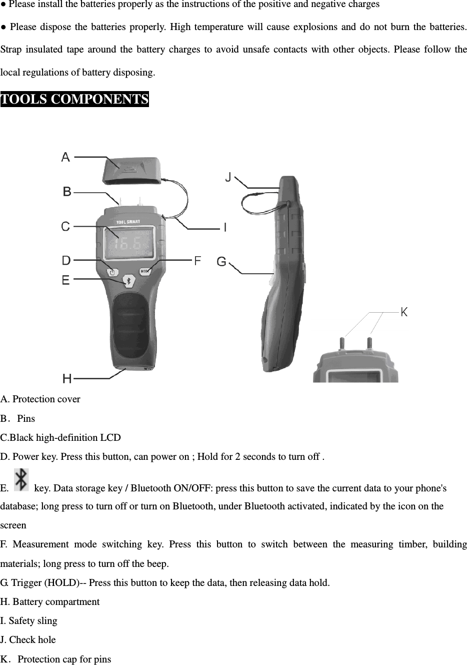  ● Please install the batteries properly as the instructions of the positive and negative charges ● Please dispose the  batteries properly.  High  temperature will cause  explosions  and  do  not burn the  batteries. Strap  insulated  tape  around the  battery charges  to  avoid  unsafe  contacts  with other  objects.  Please  follow the local regulations of battery disposing. TOOLS COMPONENTS   A. Protection cover B．Pins C.Black high-definition LCD D. Power key. Press this button, can power on ; Hold for 2 seconds to turn off . E.    key. Data storage key / Bluetooth ON/OFF: press this button to save the current data to your phone's database; long press to turn off or turn on Bluetooth, under Bluetooth activated, indicated by the icon on the screen F.  Measurement  mode  switching  key.  Press  this  button  to  switch  between  the  measuring  timber,  building materials; long press to turn off the beep. G. Trigger (HOLD)-- Press this button to keep the data, then releasing data hold. H. Battery compartment I. Safety sling J. Check hole K．Protection cap for pins 