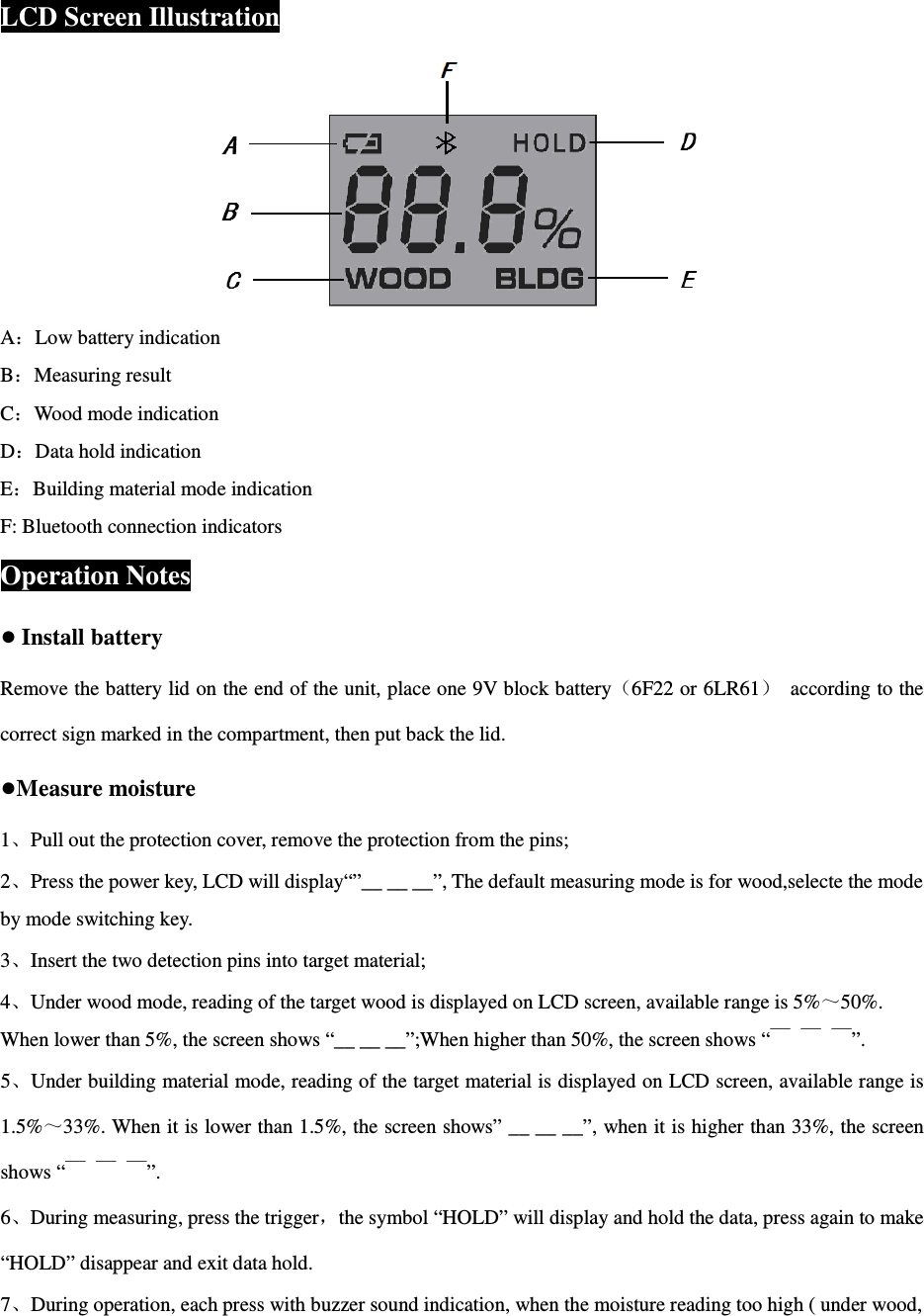  LCD Screen Illustration  A：Low battery indication B：Measuring result C：Wood mode indication D：Data hold indication E：Building material mode indication F: Bluetooth connection indicators Operation Notes ● Install battery Remove the battery lid on the end of the unit, place one 9V block battery（6F22 or 6LR61）  according to the correct sign marked in the compartment, then put back the lid.   ●Measure moisture 1、Pull out the protection cover, remove the protection from the pins; 2、Press the power key, LCD will display&ldquo;&rdquo;__ __ __&rdquo;, The default measuring mode is for wood,selecte the mode by mode switching key. 3、Insert the two detection pins into target material; 4、Under wood mode, reading of the target wood is displayed on LCD screen, available range is 5%～50%. When lower than 5%, the screen shows &ldquo;__ __ __&rdquo;;When higher than 50%, the screen shows &ldquo;￣ ￣ ￣&rdquo;. 5、Under building material mode, reading of the target material is displayed on LCD screen, available range is 1.5%～33%. When it is lower than 1.5%, the screen shows&rdquo; __ __ __&rdquo;, when it is higher than 33%, the screen shows &ldquo;￣ ￣ ￣&rdquo;. 6、During measuring, press the trigger，the symbol &ldquo;HOLD&rdquo; will display and hold the data, press again to make &ldquo;HOLD&rdquo; disappear and exit data hold. 7、During operation, each press with buzzer sound indication, when the moisture reading too high ( under wood, 