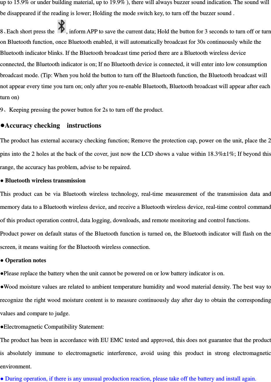  up to 15.9% or under building material, up to 19.9% ), there will always buzzer sound indication. The sound will be disappeared if the reading is lower; Holding the mode switch key, to turn off the buzzer sound . 8、Each short press the  , inform APP to save the current data; Hold the button for 3 seconds to turn off or turn on Bluetooth function, once Bluetooth enabled, it will automatically broadcast for 30s continuously while the Bluetooth indicator blinks. If the Bluetooth broadcast time period there are a Bluetooth wireless device connected, the Bluetooth indicator is on; If no Bluetooth device is connected, it will enter into low consumption broadcast mode. (Tip: When you hold the button to turn off the Bluetooth function, the Bluetooth broadcast will not appear every time you turn on; only after you re-enable Bluetooth, Bluetooth broadcast will appear after each turn on) 9、Keeping pressing the power button for 2s to turn off the product. ●Accuracy checking    instructions The product has external accuracy checking function; Remove the protection cap, power on the unit, place the 2 pins into the 2 holes at the back of the cover, just now the LCD shows a value within 18.3%&plusmn;1%; If beyond this range, the accuracy has problem, advise to be repaired. ● Bluetooth wireless transmission This  product  can  be  via  Bluetooth  wireless  technology,  real-time  measurement  of  the  transmission  data  and memory data to a Bluetooth wireless device, and receive a Bluetooth wireless device, real-time control command of this product operation control, data logging, downloads, and remote monitoring and control functions. Product power on default status of the Bluetooth function is turned on, the Bluetooth indicator will flash on the screen, it means waiting for the Bluetooth wireless connection. ● Operation notes ●Please replace the battery when the unit cannot be powered on or low battery indicator is on.   ●Wood moisture values are related to ambient temperature humidity and wood material density. The best way to recognize the right wood moisture content is to measure continuously day after day to obtain the corresponding values and compare to judge. ●Electromagnetic Compatibility Statement: The product has been in accordance with EU EMC tested and approved, this does not guarantee that the product is  absolutely  immune  to  electromagnetic  interference,  avoid  using  this  product  in  strong  electromagnetic environment. ● During operation, if there is any unusual production reaction, please take off the battery and install again. 