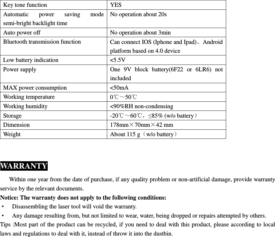  Key tone function  YES Automatic  power  saving  mode semi-bright backlight time No operation about 20s Auto power off  No operation about 3min Bluetooth transmission function  Can connect IOS (Iphone and Ipad)、Android platform based on 4.0 device Low battery indication  <5.5V Power supply  One  9V  block  battery(6F22  or  6LR6)  not included MAX power consumption  <50mA Working temperature  0℃～50℃ Working humidity  <90%RH non-condensing Storage  -20℃～60℃，&le;85% (w/o battery） Dimension  178mm&times;70mm&times;42 mm Weight  About 115 g（w/o battery）  WARRANTY       Within one year from the date of purchase, if any quality problem or non-artificial damage, provide warranty service by the relevant documents. Notice: The warranty does not apply to the following conditions: &bull;  Disassembling the laser tool will void the warranty. &bull;  Any damage resulting from, but not limited to wear, water, being dropped or repairs attempted by others. Tips :Most part of the product can be recycled, if you need to deal with this product, please according to local laws and regulations to deal with it, instead of throw it into the dustbin.  