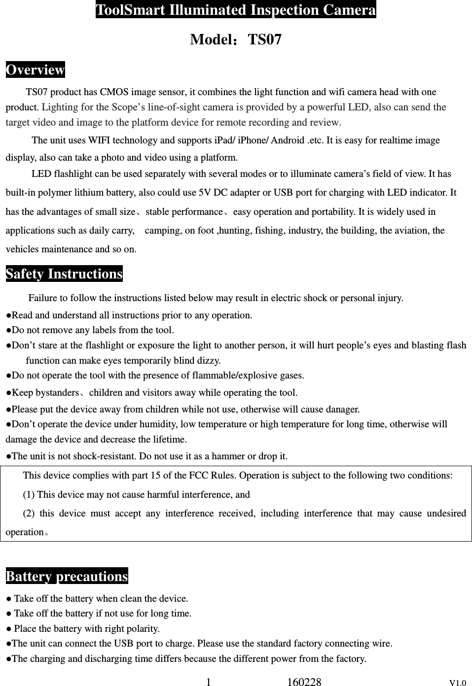 1             160228                      V1.0 ToolSmart Illuminated Inspection Camera Model：：：：TS07 Overview TS07 product has CMOS image sensor, it combines the light function and wifi camera head with one product. Lighting for the Scope&rsquo;s line-of-sight camera is provided by a powerful LED, also can send the target video and image to the platform device for remote recording and review. The unit uses WIFI technology and supports iPad/ iPhone/ Android .etc. It is easy for realtime image display, also can take a photo and video using a platform. LED flashlight can be used separately with several modes or to illuminate camera&rsquo;s field of view. It has built-in polymer lithium battery, also could use 5V DC adapter or USB port for charging with LED indicator. It has the advantages of small size、stable performance、easy operation and portability. It is widely used in applications such as daily carry,    camping, on foot ,hunting, fishing, industry, the building, the aviation, the vehicles maintenance and so on. Safety Instructions Failure to follow the instructions listed below may result in electric shock or personal injury. ●Read and understand all instructions prior to any operation. ●Do not remove any labels from the tool. ●Don&rsquo;t stare at the flashlight or exposure the light to another person, it will hurt people&rsquo;s eyes and blasting flash function can make eyes temporarily blind dizzy. ●Do not operate the tool with the presence of flammable/explosive gases. ●Keep bystanders、children and visitors away while operating the tool. ●Please put the device away from children while not use, otherwise will cause danager. ●Don&rsquo;t operate the device under humidity, low temperature or high temperature for long time, otherwise will damage the device and decrease the lifetime. ●The unit is not shock-resistant. Do not use it as a hammer or drop it. This device complies with part 15 of the FCC Rules. Operation is subject to the following two conditions: (1) This device may not cause harmful interference, and (2)  this  device  must  accept  any  interference  received,  including  interference  that  may  cause  undesired operation。  Battery precautions ● Take off the battery when clean the device. ● Take off the battery if not use for long time. ● Place the battery with right polarity. ●The unit can connect the USB port to charge. Please use the standard factory connecting wire. ●The charging and discharging time differs because the different power from the factory. 