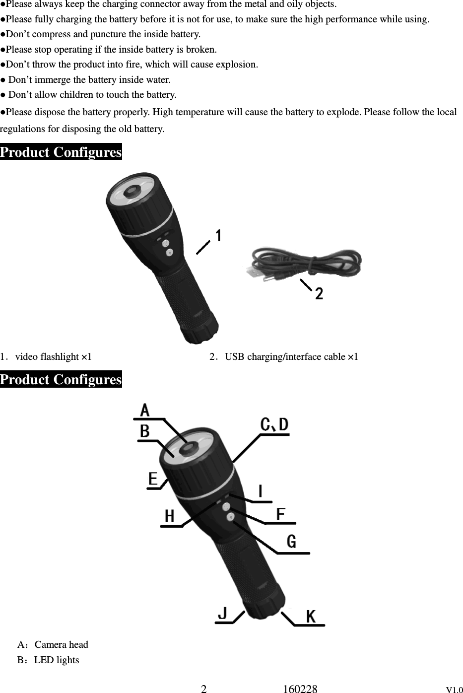 2             160228                      V1.0 ●Please always keep the charging connector away from the metal and oily objects. ●Please fully charging the battery before it is not for use, to make sure the high performance while using. ●Don&rsquo;t compress and puncture the inside battery. ●Please stop operating if the inside battery is broken. ●Don&rsquo;t throw the product into fire, which will cause explosion. ● Don&rsquo;t immerge the battery inside water. ● Don&rsquo;t allow children to touch the battery. ●Please dispose the battery properly. High temperature will cause the battery to explode. Please follow the local regulations for disposing the old battery. Product Configures       1．video flashlight &times;1                                              2．USB charging/interface cable &times;1                         Product Configures  A：Camera head B：LED lights 