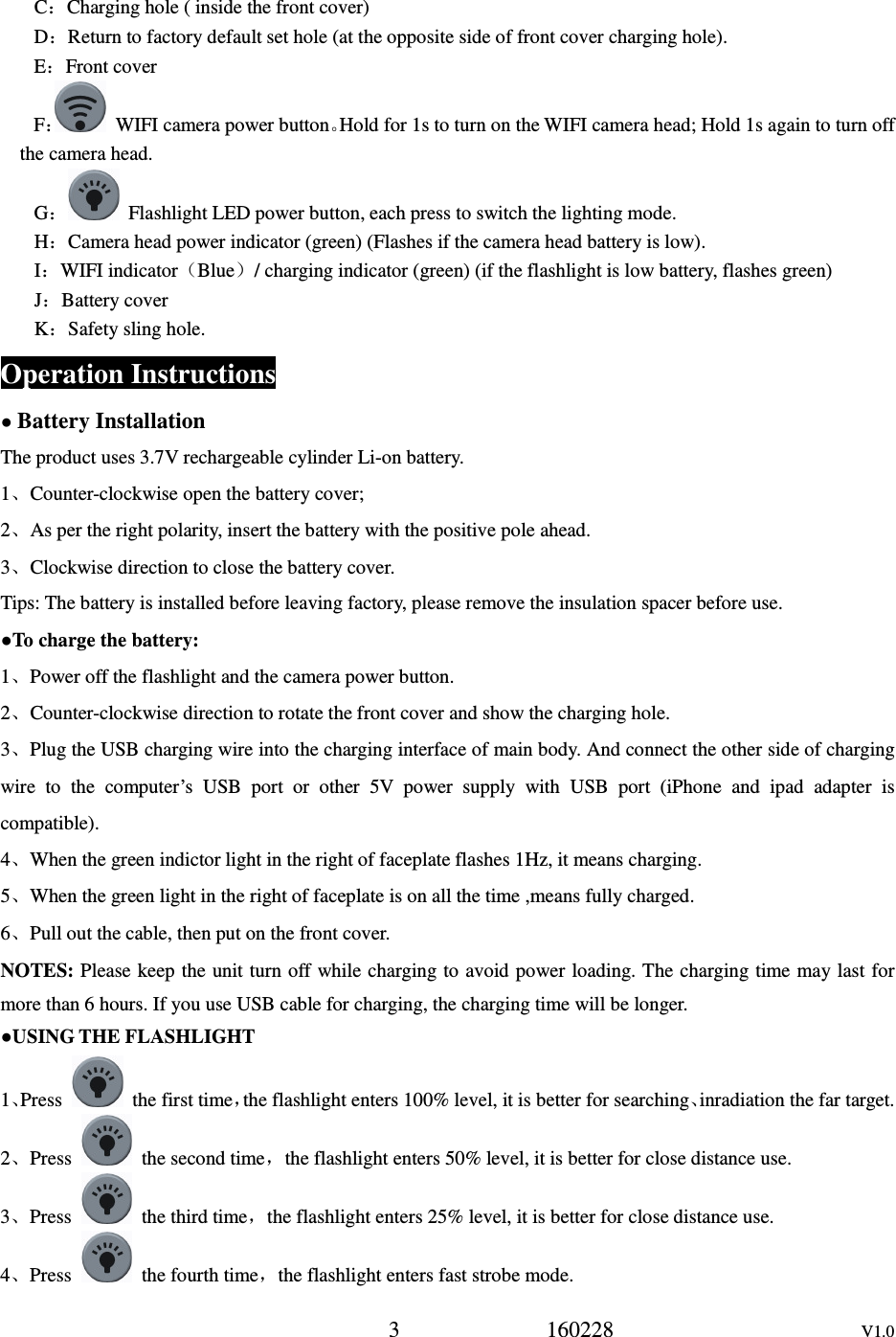 3             160228                      V1.0 C：Charging hole ( inside the front cover) D：Return to factory default set hole (at the opposite side of front cover charging hole). E：Front cover F：  WIFI camera power button。Hold for 1s to turn on the WIFI camera head; Hold 1s again to turn off the camera head. G：  Flashlight LED power button, each press to switch the lighting mode. H：Camera head power indicator (green) (Flashes if the camera head battery is low). I：WIFI indicator（Blue）/ charging indicator (green) (if the flashlight is low battery, flashes green) J：Battery cover K：Safety sling hole. Operation Instructions ● Battery Installation The product uses 3.7V rechargeable cylinder Li-on battery. 1、Counter-clockwise open the battery cover;   2、As per the right polarity, insert the battery with the positive pole ahead. 3、Clockwise direction to close the battery cover. Tips: The battery is installed before leaving factory, please remove the insulation spacer before use. ●To charge the battery: 1、Power off the flashlight and the camera power button. 2、Counter-clockwise direction to rotate the front cover and show the charging hole. 3、Plug the USB charging wire into the charging interface of main body. And connect the other side of charging wire  to  the  computer&rsquo;s  USB  port  or  other  5V  power  supply  with  USB  port  (iPhone  and  ipad  adapter  is compatible). 4、When the green indictor light in the right of faceplate flashes 1Hz, it means charging. 5、When the green light in the right of faceplate is on all the time ,means fully charged. 6、Pull out the cable, then put on the front cover. NOTES: Please keep the unit turn off while charging to avoid power loading. The charging time may last for more than 6 hours. If you use USB cable for charging, the charging time will be longer. ●USING THE FLASHLIGHT 1、Press    the first time，the flashlight enters 100% level, it is better for searching、inradiation the far target. 2、Press    the second time，the flashlight enters 50% level, it is better for close distance use. 3、Press    the third time，the flashlight enters 25% level, it is better for close distance use. 4、Press    the fourth time，the flashlight enters fast strobe mode. 