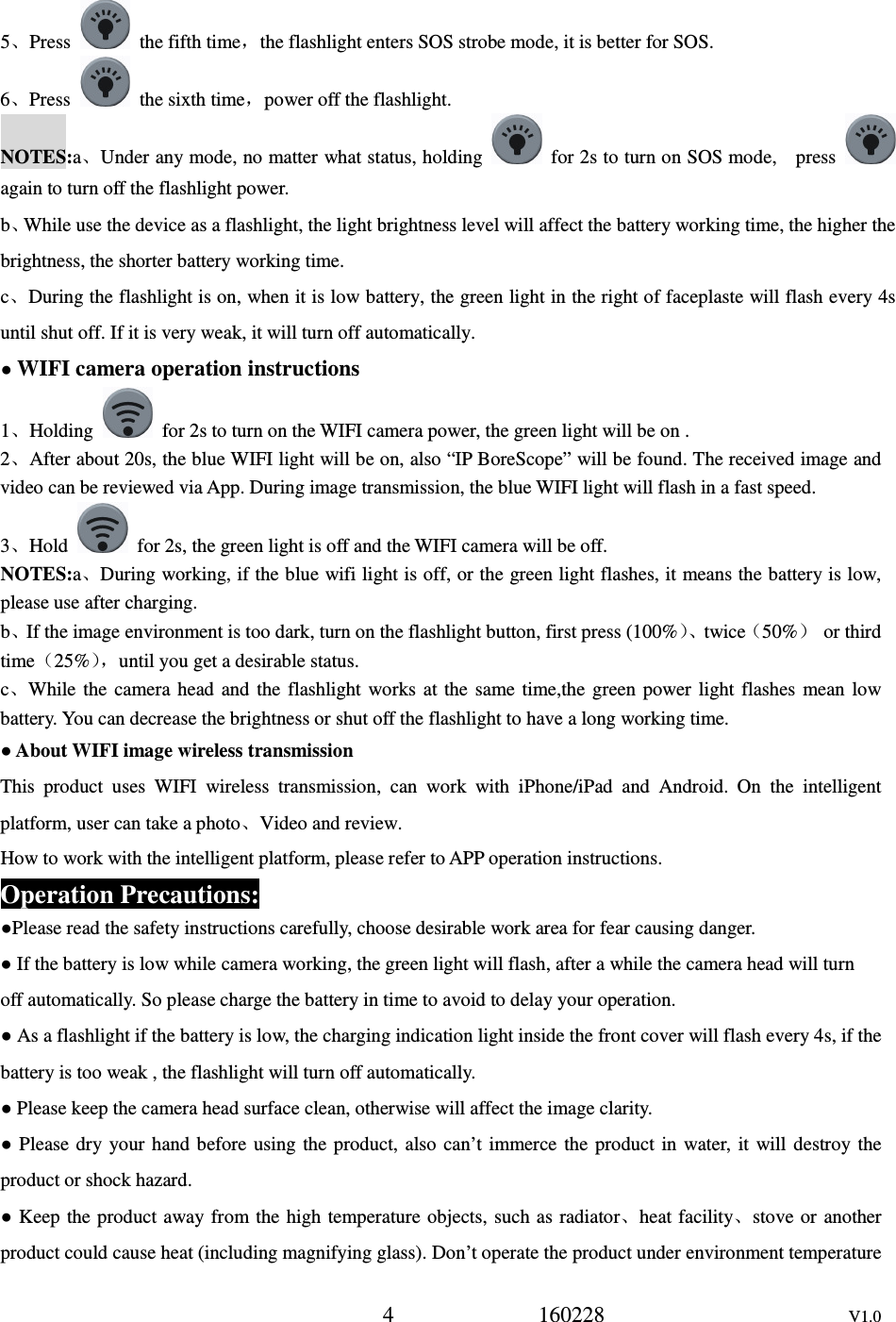 4             160228                      V1.0 5、Press    the fifth time，the flashlight enters SOS strobe mode, it is better for SOS. 6、Press    the sixth time，power off the flashlight. NOTES:a、Under any mode, no matter what status, holding    for 2s to turn on SOS mode,    press   again to turn off the flashlight power. b、While use the device as a flashlight, the light brightness level will affect the battery working time, the higher the brightness, the shorter battery working time.   c、During the flashlight is on, when it is low battery, the green light in the right of faceplaste will flash every 4s until shut off. If it is very weak, it will turn off automatically. ● WIFI camera operation instructions 1、Holding    for 2s to turn on the WIFI camera power, the green light will be on . 2、After about 20s, the blue WIFI light will be on, also &ldquo;IP BoreScope&rdquo; will be found. The received image and video can be reviewed via App. During image transmission, the blue WIFI light will flash in a fast speed. 3、Hold    for 2s, the green light is off and the WIFI camera will be off. NOTES:a、During working, if the blue wifi light is off, or the green light flashes, it means the battery is low, please use after charging. b、If the image environment is too dark, turn on the flashlight button, first press (100%）、twice（50%）  or third time（25%），until you get a desirable status. c、While  the  camera  head  and  the  flashlight works  at  the  same  time,the  green  power  light  flashes  mean  low battery. You can decrease the brightness or shut off the flashlight to have a long working time. ● About WIFI image wireless transmission This  product  uses  WIFI  wireless  transmission,  can  work  with  iPhone/iPad  and  Android.  On  the  intelligent platform, user can take a photo、Video and review. How to work with the intelligent platform, please refer to APP operation instructions. Operation Precautions: ●Please read the safety instructions carefully, choose desirable work area for fear causing danger. ● If the battery is low while camera working, the green light will flash, after a while the camera head will turn off automatically. So please charge the battery in time to avoid to delay your operation. ● As a flashlight if the battery is low, the charging indication light inside the front cover will flash every 4s, if the battery is too weak , the flashlight will turn off automatically.   ● Please keep the camera head surface clean, otherwise will affect the image clarity. ● Please dry  your  hand before  using  the  product,  also  can&rsquo;t  immerce  the  product  in  water,  it  will destroy the product or shock hazard. ● Keep  the product away from the  high temperature objects, such as radiator、heat facility、stove or  another product could cause heat (including magnifying glass). Don&rsquo;t operate the product under environment temperature 