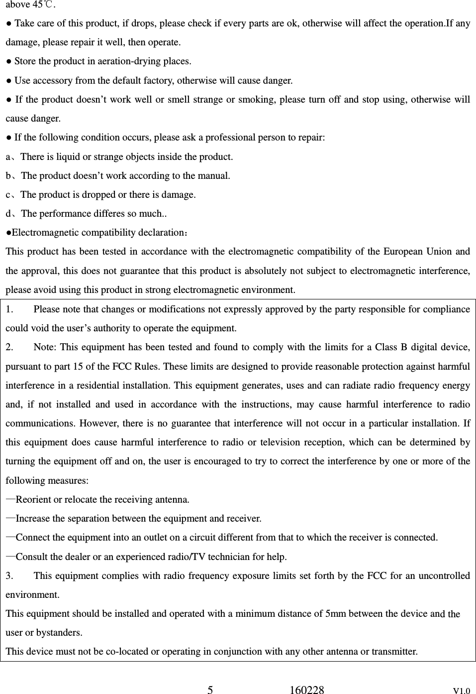 h a minimum distance of 5mm between the device an5             160228                      V1.0 above 45℃. ● Take care of this product, if drops, please check if every parts are ok, otherwise will affect the operation.If any damage, please repair it well, then operate. ● Store the product in aeration-drying places. ● Use accessory from the default factory, otherwise will cause danger. ● If the product doesn&rsquo;t work well or smell strange or smoking, please turn off and stop  using, otherwise will cause danger. ● If the following condition occurs, please ask a professional person to repair: a、There is liquid or strange objects inside the product. b、The product doesn&rsquo;t work according to the manual. c、The product is dropped or there is damage. d、The performance differes so much.. ●Electromagnetic compatibility declaration： This product has been tested in accordance with the  electromagnetic compatibility of  the European Union and the approval, this does not guarantee that this product is absolutely not subject to electromagnetic interference, please avoid using this product in strong electromagnetic environment. 1.        Please note that changes or modifications not expressly approved by the party responsible for compliance could void the user&rsquo;s authority to operate the equipment. 2.        Note: This equipment has been tested and found to  comply with the limits for a Class B digital device, pursuant to part 15 of the FCC Rules. These limits are designed to provide reasonable protection against harmful interference in a residential installation. This equipment generates, uses and can radiate radio frequency energy and,  if  not  installed  and  used  in  accordance  with  the  instructions,  may  cause  harmful  interference  to  radio communications.  However, there is  no  guarantee that interference will not  occur in a  particular  installation.  If this  equipment  does  cause  harmful  interference  to  radio  or  television  reception,  which  can  be  determined  by turning the equipment off and on, the user is encouraged to try to correct the interference by one or more of the following measures: &mdash;Reorient or relocate the receiving antenna. &mdash;Increase the separation between the equipment and receiver. &mdash;Connect the equipment into an outlet on a circuit different from that to which the receiver is connected. &mdash;Consult the dealer or an experienced radio/TV technician for help. 3.        This equipment complies with radio frequency exposure limits set forth by the FCC for an uncontrolled environment. This equipment should be installed and operated wit d the user or bystanders. This device must not be co-located or operating in conjunction with any other antenna or transmitter. 
