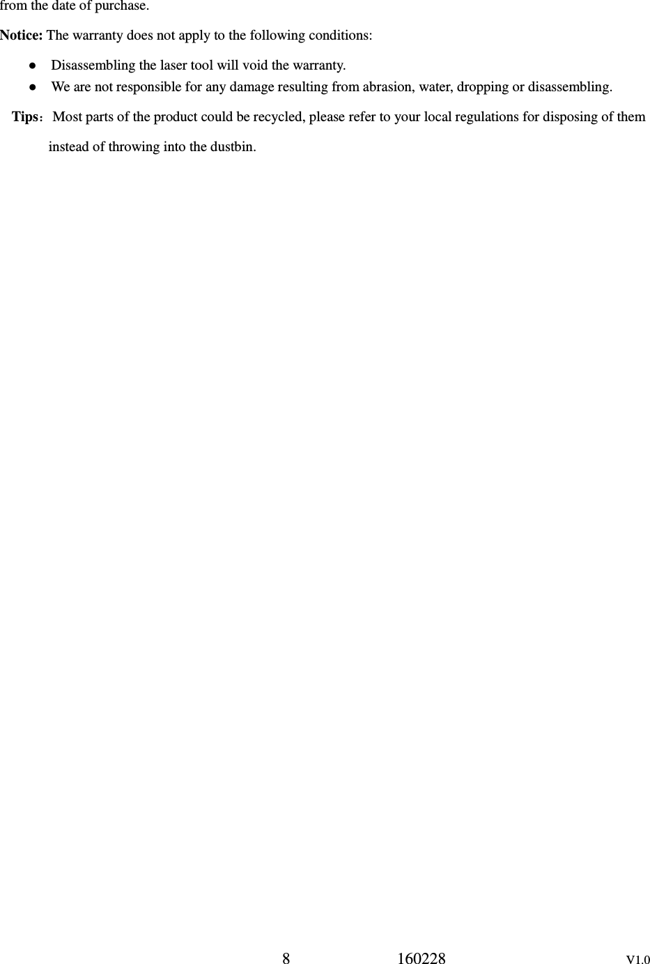 8             160228                      V1.0 from the date of purchase. Notice: The warranty does not apply to the following conditions: ●    Disassembling the laser tool will void the warranty. ●    We are not responsible for any damage resulting from abrasion, water, dropping or disassembling. Tips：Most parts of the product could be recycled, please refer to your local regulations for disposing of them instead of throwing into the dustbin.  