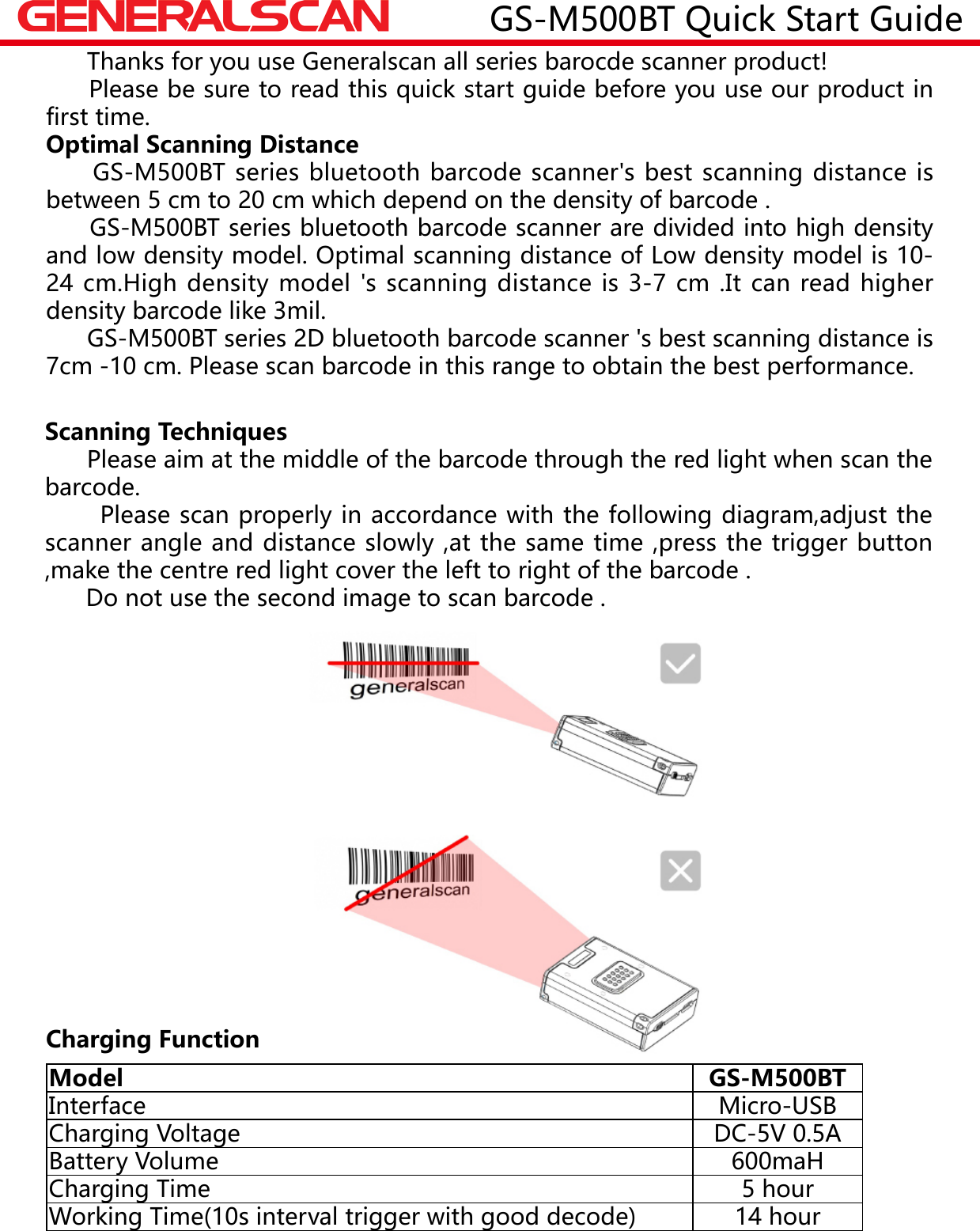GS-M500BT Quick Start Guide      Thanks for you use Generalscan all series barocde scanner product!     Please be sure to read this quick start guide before you use our product in first time.Optimal Scanning Distance     GS-M500BT series bluetooth barcode scanner's best scanning distance is between 5 cm to 20 cm which depend on the density of barcode .     GS-M500BT series bluetooth barcode scanner are divided into high density and low density model. Optimal scanning distance of Low density model is 10-24 cm.High density model 's scanning distance is 3-7 cm .It can read higher density barcode like 3mil.      GS-M500BT series 2D bluetooth barcode scanner 's best scanning distance is 7cm -10 cm. Please scan barcode in this range to obtain the best performance.Scanning Techniques      Please aim at the middle of the barcode through the red light when scan the barcode.       Please scan properly in accordance with the following diagram,adjust the scanner angle and distance slowly ,at the same time ,press the trigger button ,make the centre red light cover the left to right of the barcode .      Do not use the second image to scan barcode .Model GS-M500BTInterface Micro-USBCharging Voltage DC-5V 0.5ABattery Volume 600maHCharging Time 5 hourWorking Time(10s interval trigger with good decode) 14 hourCharging Function