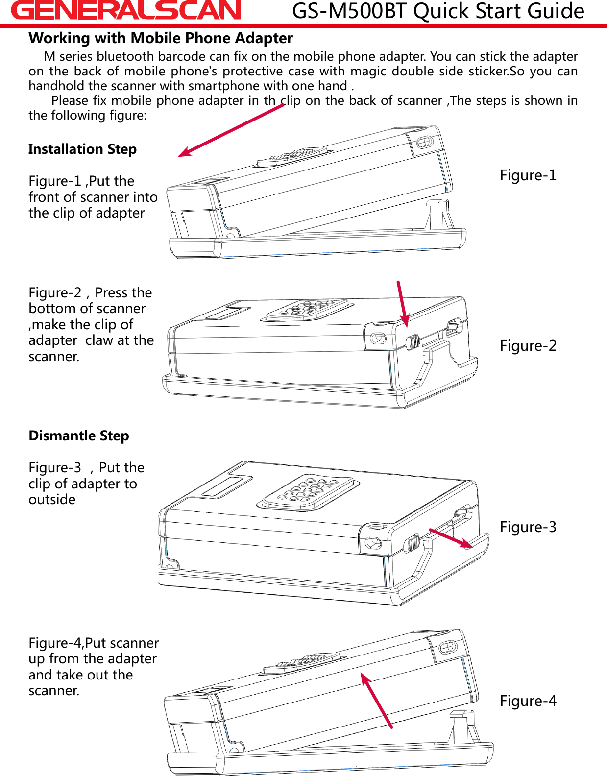 Working with Mobile Phone Adapter    M series bluetooth barcode can fix on the mobile phone adapter. You can stick the adapter on the back of mobile phone's protective case with magic double side sticker.So you can handhold the scanner with smartphone with one hand .     Please fix mobile phone adapter in th clip on the back of scanner ,The steps is shown in the following figure:Installation StepFigure-1 ,Put the front of scanner into the clip of adapterFigure-2，Press the bottom of scanner ,make the clip of  adapter  claw at the scanner.Dismantle StepFigure-3 ，Put the clip of adapter to outsideFigure-4,Put scanner up from the adapter and take out the scanner.Figure-1Figure-3图二Figure-2Figure-4GS-M500BT Quick Start Guide