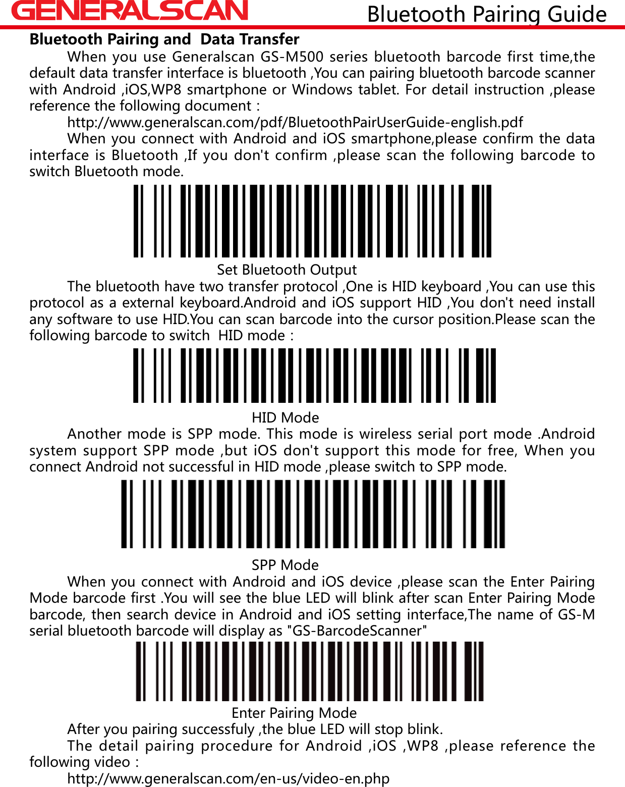  When you use Generalscan GS-M500 series bluetooth barcode first time,the default data transfer interface is bluetooth ,You can pairing bluetooth barcode scanner with Android ,iOS,WP8 smartphone or Windows tablet. For detail instruction ,please reference the following document：  http://www.generalscan.com/pdf/BluetoothPairUserGuide-english.pdf  When you connect with Android and iOS smartphone,please confirm the data interface is Bluetooth ,If you don't confirm ,please scan the following barcode to switch Bluetooth mode.                 Set Bluetooth Output  The bluetooth have two transfer protocol ,One is HID keyboard ,You can use this protocol as a external keyboard.Android and iOS support HID ,You don't need install any software to use HID.You can scan barcode into the cursor position.Please scan the following barcode to switch  HID mode：                                                       HID Mode  Another mode is SPP mode. This mode is wireless serial port mode .Android system support SPP mode ,but iOS don't support this mode for free, When you connect Android not successful in HID mode ,please switch to SPP mode.                                                                 SPP Mode  When you connect with Android and iOS device ,please scan the Enter Pairing Mode barcode first .You will see the blue LED will blink after scan Enter Pairing Mode barcode, then search device in Android and iOS setting interface,The name of GS-M serial bluetooth barcode will display as "GS-BarcodeScanner"                                                             Enter Pairing Mode         After you pairing successfuly ,the blue LED will stop blink.       The detail pairing procedure for Android ,iOS ,WP8 ,please reference the following video：       http://www.generalscan.com/en-us/video-en.phpBluetooth Pairing and  Data Transfer                Bluetooth Pairing Guide