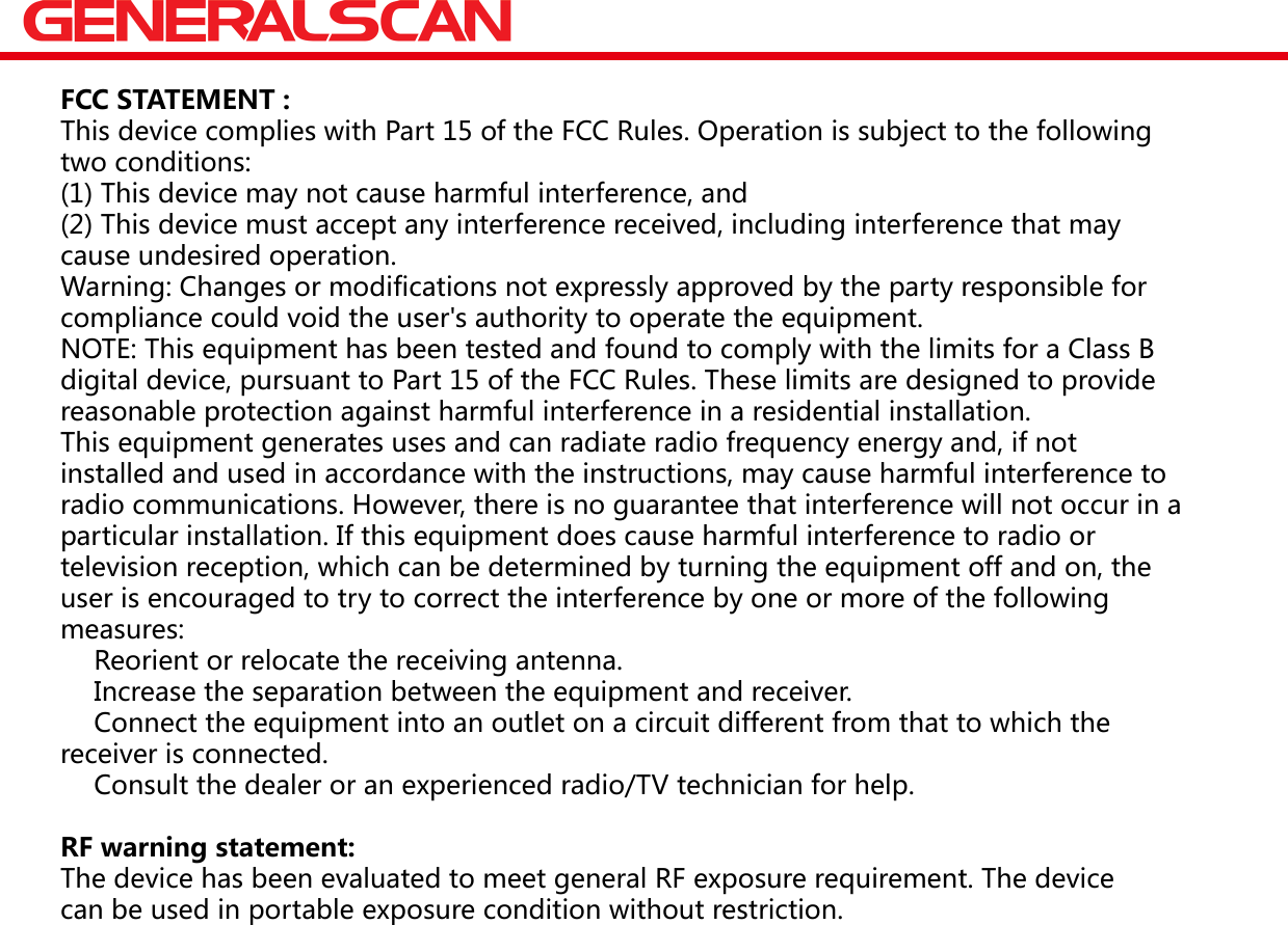 FCC STATEMENT :This device complies with Part 15 of the FCC Rules. Operation is subject to the followingtwo conditions:(1) This device may not cause harmful interference, and(2) This device must accept any interference received, including interference that maycause undesired operation.Warning: Changes or modifications not expressly approved by the party responsible forcompliance could void the user's authority to operate the equipment.NOTE: This equipment has been tested and found to comply with the limits for a Class Bdigital device, pursuant to Part 15 of the FCC Rules. These limits are designed to providereasonable protection against harmful interference in a residential installation.This equipment generates uses and can radiate radio frequency energy and, if notinstalled and used in accordance with the instructions, may cause harmful interference toradio communications. However, there is no guarantee that interference will not occur in aparticular installation. If this equipment does cause harmful interference to radio ortelevision reception, which can be determined by turning the equipment off and on, theuser is encouraged to try to correct the interference by one or more of the followingmeasures:　 Reorient or relocate the receiving antenna.　 Increase the separation between the equipment and receiver.　 Connect the equipment into an outlet on a circuit different from that to which thereceiver is connected.　 Consult the dealer or an experienced radio/TV technician for help.RF warning statement:The device has been evaluated to meet general RF exposure requirement. The devicecan be used in portable exposure condition without restriction.