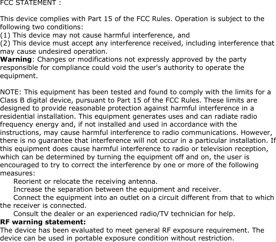FCC STATEMENT :   This device complies with Part 15 of the FCC Rules. Operation is subject to the following two conditions: (1) This device may not cause harmful interference, and  (2) This device must accept any interference received, including interference that may cause undesired operation.  Warning: Changes or modifications not expressly approved by the party responsible for compliance could void the user's authority to operate the equipment.   NOTE: This equipment has been tested and found to comply with the limits for a Class B digital device, pursuant to Part 15 of the FCC Rules. These limits are designed to provide reasonable protection against harmful interference in a residential installation. This equipment generates uses and can radiate radio frequency energy and, if not installed and used in accordance with the instructions, may cause harmful interference to radio communications. However, there is no guarantee that interference will not occur in a particular installation. If this equipment does cause harmful interference to radio or television reception, which can be determined by turning the equipment off and on, the user is encouraged to try to correct the interference by one or more of the following measures: Reorient or relocate the receiving antenna. Increase the separation between the equipment and receiver. Connect the equipment into an outlet on a circuit different from that to which the receiver is connected.  Consult the dealer or an experienced radio/TV technician for help. RF warning statement:  The device has been evaluated to meet general RF exposure requirement. The device can be used in portable exposure condition without restriction.  