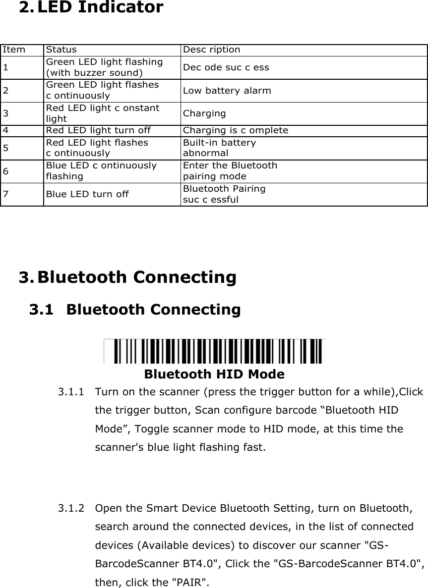 2. LED Indicator   Item Status Desc ription 1 Green LED light flashing (with buzzer sound) Dec ode suc c ess 2 Green LED light flashes c ontinuously Low battery alarm 3 Red LED light c onstant light Charging 4 Red LED light turn off Charging is c omplete 5 Red LED light flashes c ontinuously Built-in battery abnormal 6 Blue LED c ontinuously flashing Enter the Bluetooth pairing mode 7 Blue LED turn off Bluetooth Pairing suc c essful     3. Bluetooth Connecting 3.1 Bluetooth Connecting   Bluetooth HID Mode 3.1.1 Turn on the scanner (press the trigger button for a while),Click the trigger button, Scan configure barcode &ldquo;Bluetooth HID Mode&rdquo;, Toggle scanner mode to HID mode, at this time the scanner's blue light flashing fast.    3.1.2 Open the Smart Device Bluetooth Setting, turn on Bluetooth, search around the connected devices, in the list of connected devices (Available devices) to discover our scanner "GS- BarcodeScanner BT4.0", Click the "GS-BarcodeScanner BT4.0", then, click the "PAIR". 