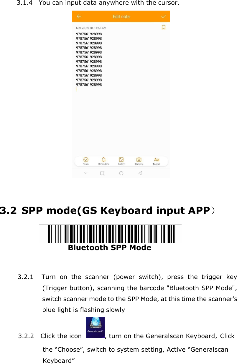 3.1.4 You can input data anywhere with the cursor.     3.2 SPP mode(GS Keyboard input APP）  Bluetooth SPP Mode   3.2.1 Turn  on  the  scanner  (power  switch),  press  the  trigger  key (Trigger button), scanning the barcode "Bluetooth SPP Mode", switch scanner mode to the SPP Mode, at this time the scanner's blue light is flashing slowly 3.2.2 Click the icon   , turn on the Generalscan Keyboard, Click the &ldquo;Choose&rdquo;, switch to system setting, Active &ldquo;Generalscan Keyboard&rdquo; 