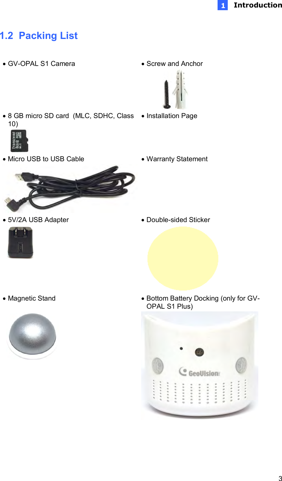  Introduction   3 1n1.2  Packing List     GV-OPAL S1 Camera   Screw and Anchor   8 GB micro SD card  (MLC, SDHC, Class 10)   Installation Page   Micro USB to USB Cable   Warranty Statement   5V/2A USB Adapter   Double-sided Sticker   Magnetic Stand    Bottom Battery Docking (only for GV-OPAL S1 Plus)   