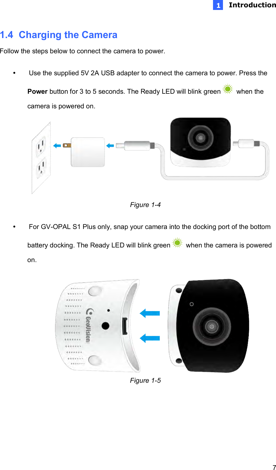  Introduction   7 1n1.4  Charging the Camera Follow the steps below to connect the camera to power.    Use the supplied 5V 2A USB adapter to connect the camera to power. Press the Power button for 3 to 5 seconds. The Ready LED will blink green    when the camera is powered on.           Figure 1-4    For GV-OPAL S1 Plus only, snap your camera into the docking port of the bottom battery docking. The Ready LED will blink green    when the camera is powered on.   Figure 1-5     