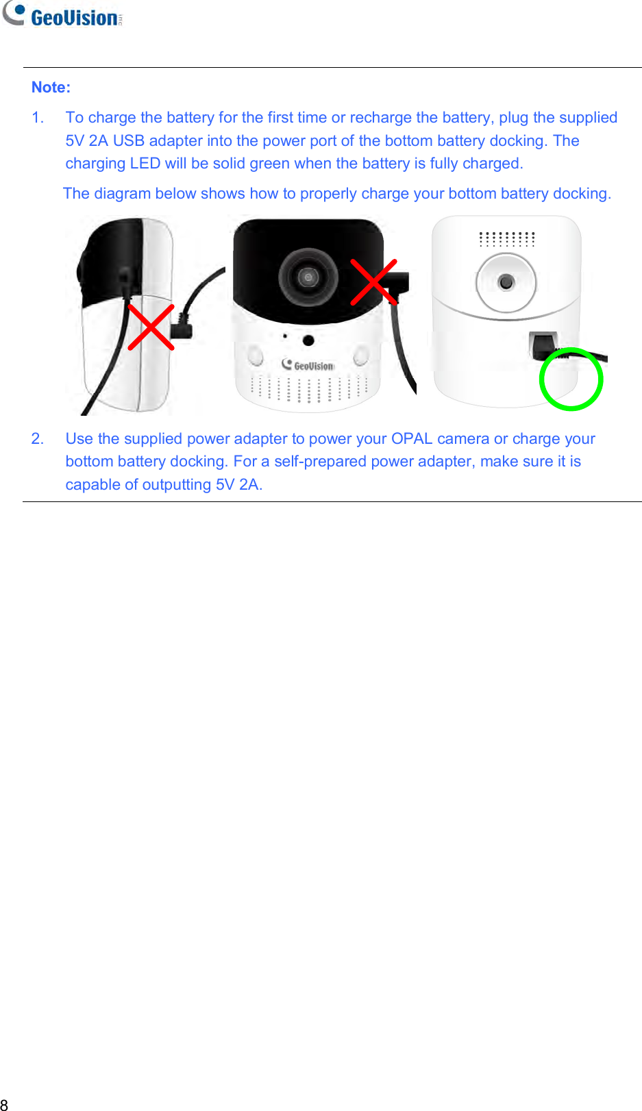   8 Note:  1.  To charge the battery for the first time or recharge the battery, plug the supplied 5V 2A USB adapter into the power port of the bottom battery docking. The charging LED will be solid green when the battery is fully charged.  The diagram below shows how to properly charge your bottom battery docking.  2.  Use the supplied power adapter to power your OPAL camera or charge your bottom battery docking. For a self-prepared power adapter, make sure it is capable of outputting 5V 2A.  