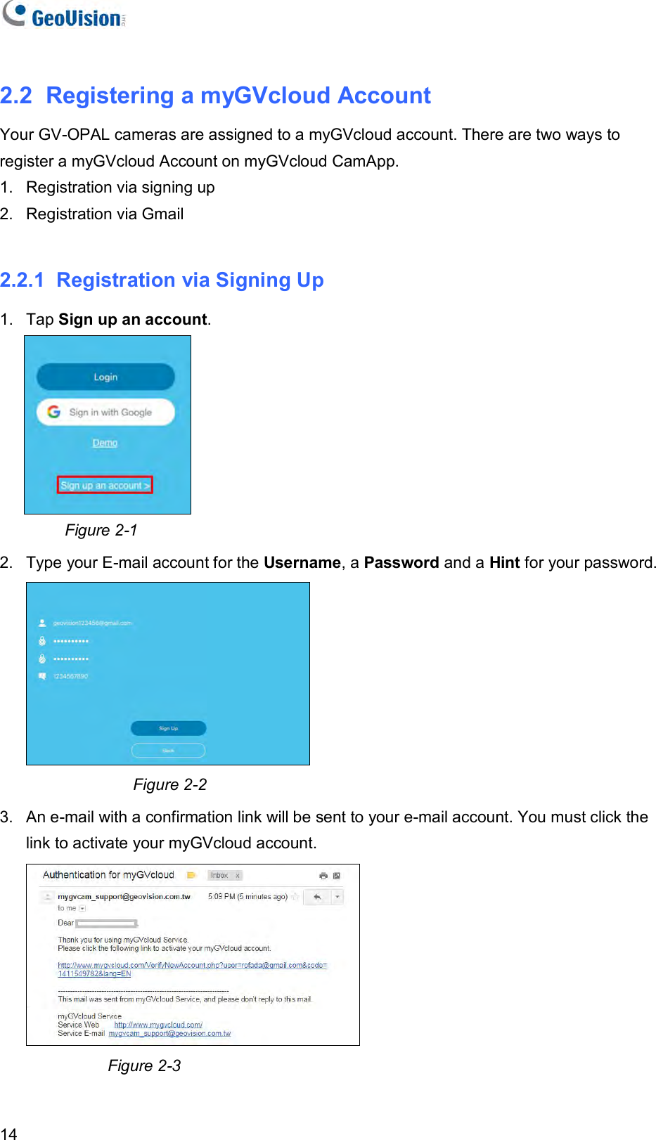   14 2.2  Registering a myGVcloud Account Your GV-OPAL cameras are assigned to a myGVcloud account. There are two ways to register a myGVcloud Account on myGVcloud CamApp. 1.  Registration via signing up 2.  Registration via Gmail  2.2.1  Registration via Signing Up 1.  Tap Sign up an account.           Figure 2-1 2.  Type your E-mail account for the Username, a Password and a Hint for your password.    Figure 2-2 3.  An e-mail with a confirmation link will be sent to your e-mail account. You must click the link to activate your myGVcloud account.                            Figure 2-3  