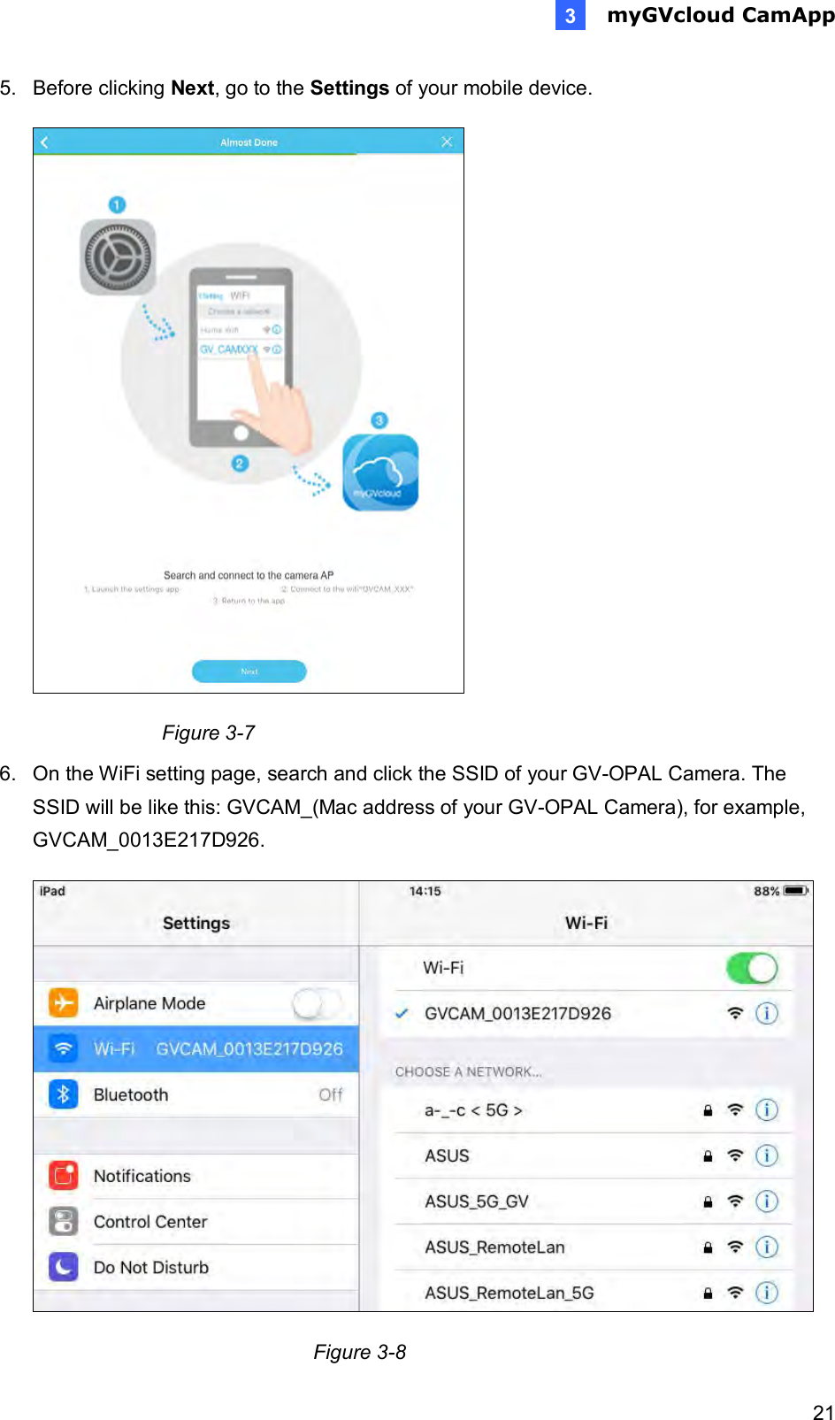  myGVcloud CamApp   213 5.  Before clicking Next, go to the Settings of your mobile device.   Figure 3-7 6.  On the WiFi setting page, search and click the SSID of your GV-OPAL Camera. The SSID will be like this: GVCAM_(Mac address of your GV-OPAL Camera), for example,  GVCAM_0013E217D926.     Figure 3-8 
