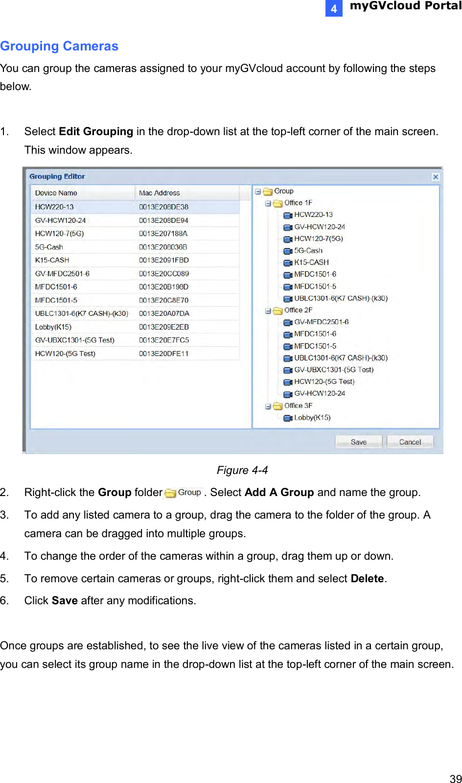  myGVcloud Portal    394 Grouping Cameras You can group the cameras assigned to your myGVcloud account by following the steps below.  1.  Select Edit Grouping in the drop-down list at the top-left corner of the main screen. This window appears.  Figure 4-4 2.  Right-click the Group folder . Select Add A Group and name the group. 3.  To add any listed camera to a group, drag the camera to the folder of the group. A camera can be dragged into multiple groups.   4.  To change the order of the cameras within a group, drag them up or down. 5.  To remove certain cameras or groups, right-click them and select Delete. 6.  Click Save after any modifications.  Once groups are established, to see the live view of the cameras listed in a certain group, you can select its group name in the drop-down list at the top-left corner of the main screen.    